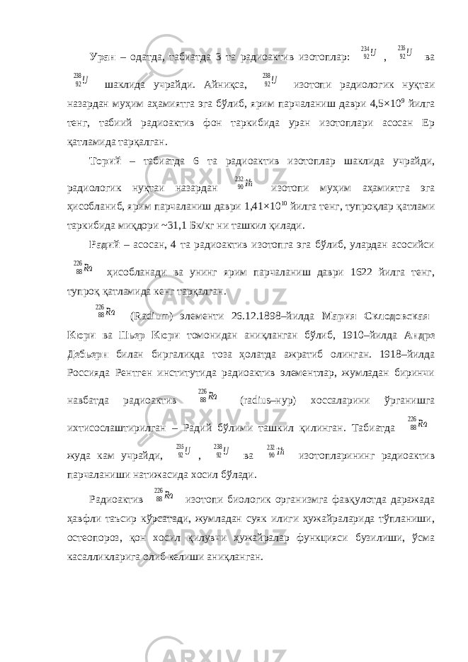 Уран – одатда, табиатда 3 та радиоактив изотоплар: 92234 U , 92 235 U ва 92 238 U шаклида учрайди. Айниқса, 92 238 U изотопи радиологик нуқтаи назардан муҳим аҳамиятга эга бўлиб, ярим парчаланиш даври 4,5×10 9 йилга тенг, табиий радиоактив фон таркибида уран изотоплари асосан Ер қатламида тарқалган. Торий – табиатда 6 та радиоактив изотоплар шаклида учрайди, радиологик нуқтаи назардан 90232 Th изотопи муҳим аҳамиятга эга ҳисобланиб, ярим парчаланиш даври 1,41×10 10 йилга тенг, тупроқлар қатлами таркибида миқдори ~31,1 Бк/кг ни ташкил қилади. Радий – асосан, 4 та радиоактив изотопга эга бўлиб, улардан асосийси 88 226 Ra ҳисобланади ва унинг ярим парчаланиш даври 1622 йилга тенг, тупроқ қатламида кенг тарқалган. 88 226 Ra (Radium) элементи 26.12.1898–йилда Мария Склодовская– Кюри ва Пьер Кюри томонидан аниқланган бўлиб, 1910–йилда Андре Дебьерн билан биргаликда тоза ҳолатда ажратиб олинган. 1918–йилда Россияда Рентген институтида радиоактив элементлар, жумладан биринчи навбатда радиоактив 88 226 Ra (radius–нур) хоссаларини ўрганишга ихтисослаштирилган – Радий бўлими ташкил қилинган. Табиатда 88 226 Ra жуда кам учрайди, 92 235 U , 92 238 U ва 90232 Th изотопларининг радиоактив парчаланиши натижасида хосил бўлади. Радиоактив 88 226 Ra изотопи биологик организмга фавқулотда даражада ҳавфли таъсир кўрсатади, жумладан суяк илиги ҳужайраларида тўпланиши, остеопороз, қон хосил қилувчи ҳужайралар функцияси бузилиши, ўсма касалликларига олиб келиши аниқланган. 