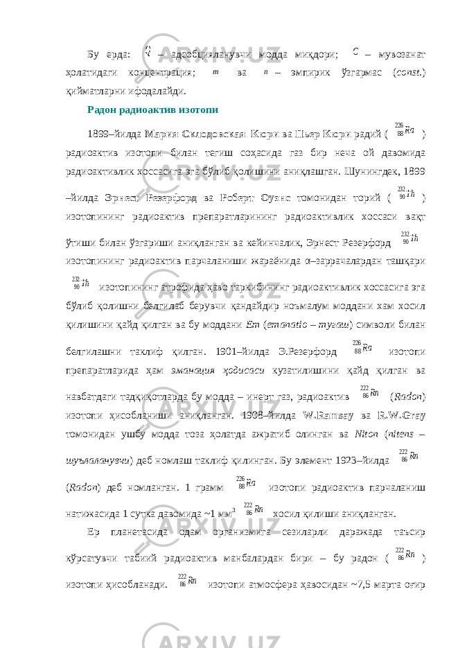 Бу ерда: Q – адсобцияланувчи модда миқдори; C – мувозанат ҳолатидаги концентрация; m ва n – эмпирик ўзгармас ( const .) қийматларни ифодалайди. Радон радиоактив изотопи 1899–йилда Мария Склодовская–Кюри ва Пьер Кюри радий ( 88 226 Ra ) радиоактив изотопи билан тегиш соҳасида газ бир неча ой давомида радиоактивлик хоссасига эга бўлиб қолишини аниқлашган. Шунингдек, 1899 –йилда Эрнест Резерфорд ва Роберт Оуэнс томонидан торий ( 90232 Th ) изотопининг радиоактив препаратларининг радиоактивлик хоссаси вақт ўтиши билан ўзгариши аниқланган ва кейинчалик, Эрнест Резерфорд 90232 Th изотопининг радиоактив парчаланиши жараёнида α–заррачалардан ташқари 90232 Th изотопининг атрофида ҳаво таркибининг радиоактивлик хоссасига эга бўлиб қолишни белгилаб берувчи қандайдир ноъмалум моддани хам хосил қилишини қайд қилган ва бу моддани Em ( emanatio – тугаш ) символи билан белгилашни таклиф қилган. 1901–йилда Э.Резерфорд 88 226 Ra изотопи препаратларида ҳам эманация ҳодисаси кузатилишини қайд қилган ва навбатдаги тадқиқотларда бу модда – инерт газ, радиоактив 86222 Rn ( Radon ) изотопи ҳисобланиши аниқланган. 1908–йилда W.Ramsay ва R.W.Gray томонидан ушбу модда тоза ҳолатда ажратиб олинган ва Niton ( nitens – шуълаланувчи ) деб номлаш таклиф қилинган. Бу элемент 1923–йилда 86222 Rn ( Radon ) деб номланган. 1 грамм 88 226 Ra изотопи радиоактив парчаланиш натижасида 1 сутка давомида ~1 мм 3 86222 Rn хосил қилиши аниқланган. Ер планетасида одам организмига сезиларли даражада таъсир кўрсатувчи табиий радиоактив манбалардан бири – бу радон ( 86222 Rn ) изотопи ҳисобланади. 86222 Rn изотопи атмосфера ҳавосидан ~7,5 марта оғир 