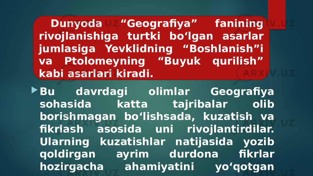  Bu davrdagi olimlar Geografiya sohasida katta tajribalar olib borishmagan bo‘lishsada, kuzatish va fikrlash asosida uni rivojlantirdilar. Ularning kuzatishlar natijasida yozib qoldirgan ayrim durdona fikrlar hozirgacha ahamiyatini yo‘qotgan emas. Dunyoda “Geografiya” fanining rivojlanishiga turtki bo‘lgan asarlar jumlasiga Yevklidning “Boshlanish”i va Ptolomeyning “Buyuk qurilish” kabi asarlari kiradi. 