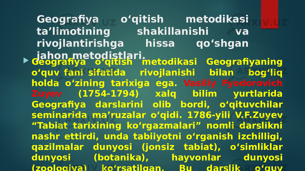 Geografiya o‘qitish metodikasi ta’limotining shakillanishi va rivojlantirishga hissa qo‘shgan jahon metodistlari.  Geografiya o‘qitish metodikasi Geografiyaning o‘quv fani sifatida rivojlanishi bilan bog‘liq holda o‘zining tarixiga ega. Vasiliy Fyodorovich Zuyev (1754-1794) xalq bilim yurtlarida Geografiya darslarini olib bordi, o‘qituvchilar seminarida ma’ruzalar o‘qidi. 1786-yili V.F.Zuyev “Tabiat tarixining ko‘rgazmalari” nomli darslikni nashr ettirdi, unda tabiiyotni o‘rganish izchilligi, qazilmalar dunyosi (jonsiz tabiat), o‘simliklar dunyosi (botanika), hayvonlar dunyosi (zoologiya) ko‘rsatilgan. Bu darslik o‘quv predmeti sifatida tabiiyot faniga asos soldi. 