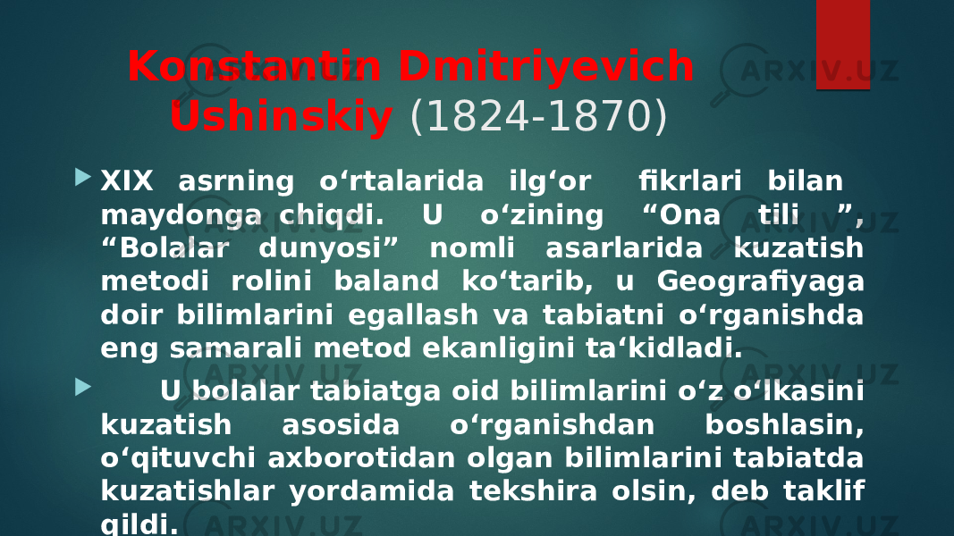 Konstantin Dmitriyevich Ushinskiy (1824-1870)  XIX asrning o‘rtalarida ilg‘or fikrlari bilan maydonga chiqdi. U o‘zining “Ona tili ”, “Bolalar dunyosi” nomli asarlarida kuzatish metodi rolini ba land ko‘tarib, u Geografiyaga doir bilimlarini egallash va tabiatni o‘rganishda eng samarali metod ekanligini ta‘kidladi.  U bolalar tabiatga oid bilimlarini o‘z o‘lkasini kuzatish asosida o‘rganishdan boshlasin, o‘qituvchi axborotidan olgan bilimlarini tabiatda kuzatishlar yordamida tekshira olsin, deb taklif qildi. 