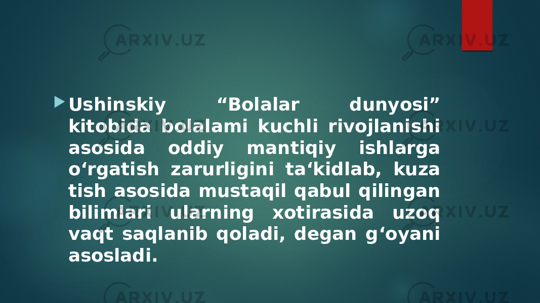  Ushinskiy “Bolalar dunyosi” kitobida bolalami kuchli rivojlanishi asosida oddiy mantiqiy ishlarga o‘rgatish zarurligini ta‘kidlab, kuza tish asosida mustaqil qabul qilingan bilimlari ularning xotirasida uzoq vaqt saqlanib qoladi, degan g‘oyani asosladi. 