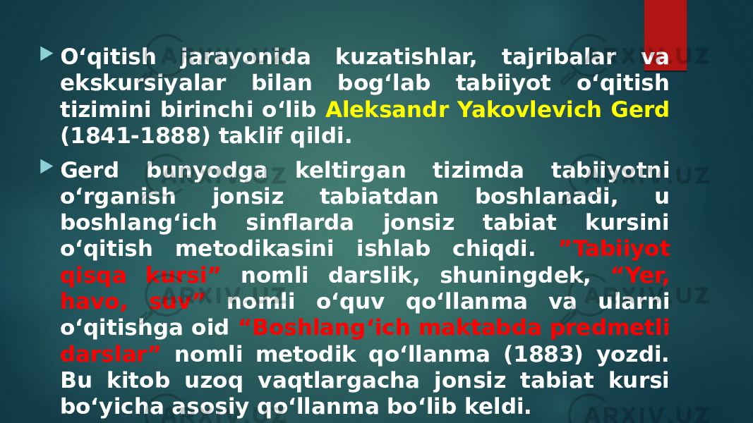  O‘qitish jarayonida kuzatishlar, tajribalar va ekskursiyalar bilan bog‘lab tabiiyot o‘qitish tizimini birinchi o‘lib Aleksandr Yakovlevich Gerd (1841-1888) taklif qildi.  Gerd bunyodga keltirgan tizimda tabiiyotni o‘rganish jonsiz tabiatdan boshlanadi, u boshlang‘ich sinflarda jonsiz tabiat kursini o‘qitish metodikasini ishlab chiqdi. ”Tabiiyot qisqa kursi” nomli darslik, shuningdek, “Yer, havo, suv” nomli o‘quv qo‘llanma va ularni o‘qitishga oid “Boshlang‘ich maktabda predmetli darslar” nomli metodik qo‘llanma (1883) yozdi. Bu kitob uzoq vaqtlargacha jonsiz tabiat kursi bo‘yicha asosiy qo‘llanma bo‘lib keldi. 