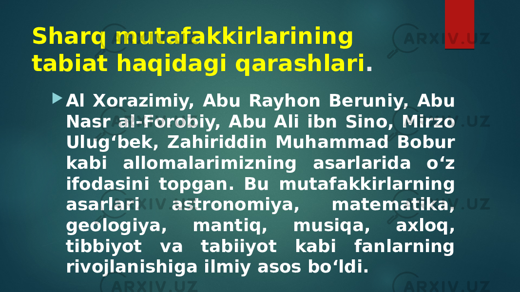 Sharq mutafakkirlarining tabiat haqidagi qarashlari .  Al Xorazimiy, Abu Rayhon Beruniy, Abu Nasr al-Forobiy, Abu Ali ibn Sino, Mirzo Ulug‘bek, Zahiriddin Muhammad Bobur kabi allomalarimizning asarlarida o‘z ifodasini topgan. Bu mutafakkirlarning asarlari astronomiya, matematika, geologiya, mantiq, musiqa, axloq, tibbiyot va tabiiyot kabi fanlarning rivojlanishiga ilmiy asos bo‘ldi. 