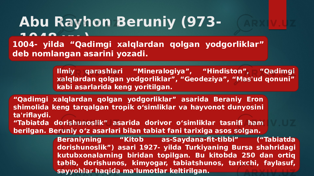 Abu Rayhon Beruniy (973- 1048 yy.) 1004- yilda “Qadimgi xalqlardan qolgan yodgorliklar” deb nomlangan asarini yozadi. Ilmiy qarashlari “Mineralogiya”, “Hindiston”, “Qadimgi xalqlardan qolgan yodgor liklar”, “Geodeziya”, “Mas&#39;ud qonuni” kabi asarlarida keng yoritilgan. “ Qadimgi xalqlardan qolgan yodgorliklar” asarida Beraniy Eron shimolida keng tarqalgan tropik o‘simliklar va hayvonot dunyosini ta&#39;riflaydi. “ Tabiatda dorishunoslik” asarida dorivor o‘sim liklar tasnifi ham berilgan. Beruniy o‘z asarlari bilan tabiat fani tarixiga asos solgan. Beraniyning “Kitob as-Saydana-fit-tibbi” (“Tabiatda dorishunoslik”) asari 1927- yilda Turkiyaning Bursa shahridagi kutubxonalarning biridan topilgan. Bu kitobda 250 dan ortiq tabib, dorishunos, kimyogar, tabiatshunos, tarixchi, faylasuf, sayyohlar haqida ma&#39;lumotlar keltirilgan. 