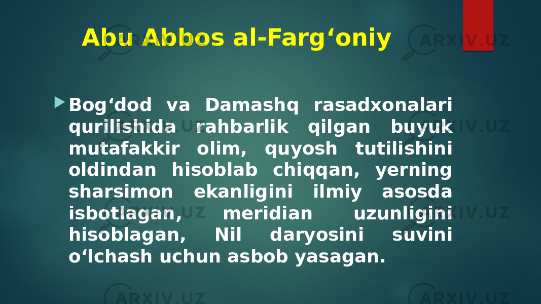 Abu Abbos al-Farg‘oniy  Bog‘dod va Damashq rasadxonalari qurilishida rahbarlik qilgan buyuk mutafakkir olim, quyosh tutilishini oldindan hisoblab chiqqan, yerning sharsimon ekanligini ilmiy asosda isbotlagan, meridian uzunligini hisoblagan, Nil daryosini suvini o‘lchash uchun asbob yasagan. 