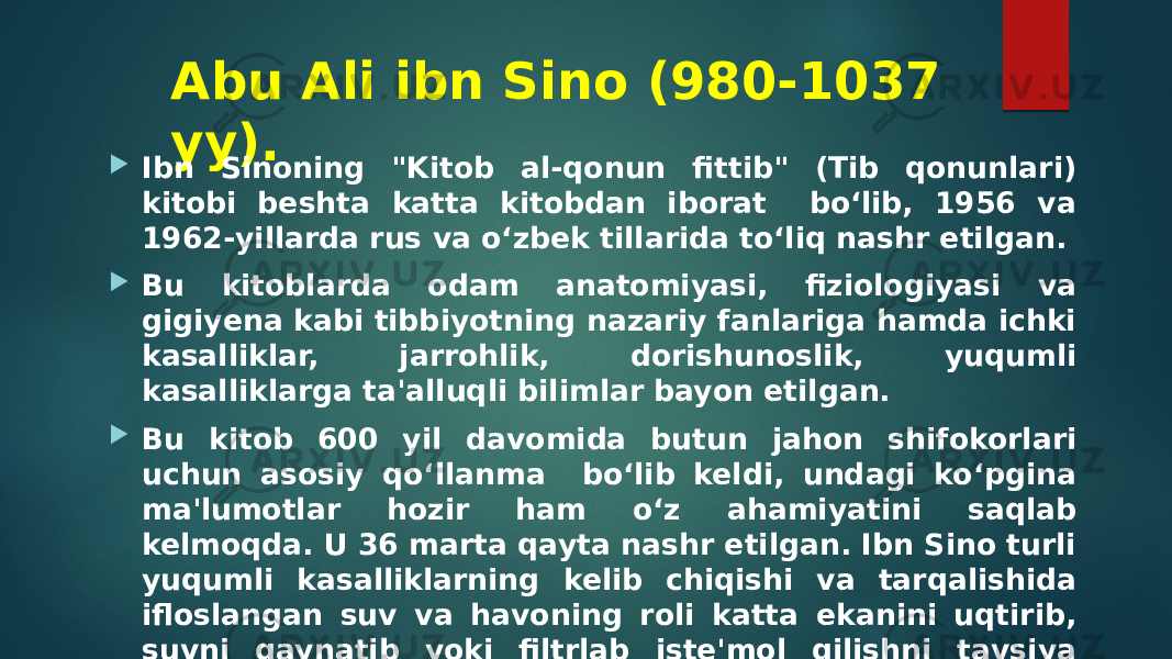 Abu Ali ibn Sino (980-1037 yy).  Ibn Sinoning &#34;Kitob al-qonun fittib&#34; (Tib qonunlari) kitobi beshta katta kitobdan iborat bo‘lib, 1956 va 1962-yillarda rus va o‘zbek tillarida to‘liq nashr etilgan.  Bu kitoblarda odam anatomiyasi, fiziologiyasi va gigiyena kabi tibbiyotning nazariy fanlariga hamda ichki kasalliklar, jarrohlik, dorishunoslik, yuqumli kasalliklarga ta&#39;alluqli bilimlar bayon etilgan.  Bu kitob 600 yil davomida butun jahon shifokorlari uchun asosiy qo‘llanma bo‘lib keldi, undagi ko‘pgina ma&#39;lumotlar hozir ham o‘z ahamiyatini saqlab kelmoqda. U 36 marta qayta nashr etilgan. Ibn Sino turli yuqumli kasalliklarning kelib chiqishi va tarqalishida ifloslangan suv va havoning roli katta ekanini uqtirib, suvni qaynatib yoki filtrlab iste&#39;mol qilishni tavsiya etgan. 