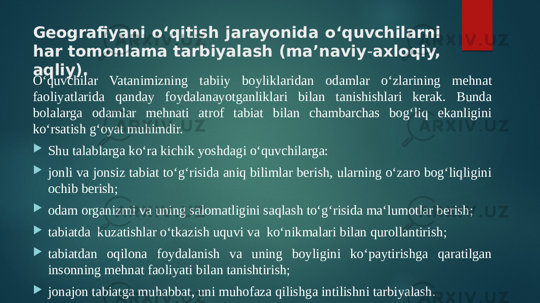 Geografiyani o‘qitish jarayonida o‘quvchilarni har tomonlama tarbiyalash (ma’naviy - axloqiy, aqliy). O‘quvchilar Vatanimizning ta biiy boyliklaridan odamlar o‘zlarining mehnat faoliyatlarida qanday foydalanayotganliklari bilan tanishishlari kerak. Bunda bolalarga odamlar mehnati atrof tabiat bilan chambarchas bog‘liq ekanligini ko‘rsatish g‘oyat muhimdir.  Shu talablarga ko‘ra kichik yoshdagi o‘quvchilarga:  jonli va jonsiz tabiat to‘g‘risida aniq bilimlar berish, ularning o‘zaro bog‘liqligini ochib berish;  odam organizmi va uning salomatligini saqlash to‘g‘risida ma‘lumotlar berish;  tabiatda kuzatishlar o‘tkazish uquvi va ko‘nikmalari bilan qurollantirish;  tabiatdan oqilona foydalanish va uning boyligini ko‘paytirishga qaratilgan insonning mehnat faoliyati bilan tanishtirish;  jonajon tabiatga muhabbat, uni muhofaza qilishga intilishni tarbiyalash. 