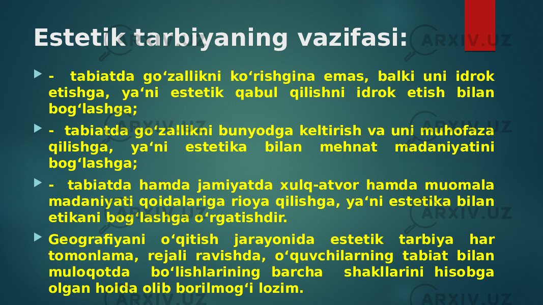 Estetik tarbiyaning vazifasi:  - tabiatda go‘zallikni ko‘rishgina emas, balki uni idrok etishga, ya‘ni estetik qabul qilishni idrok etish bilan bog‘lashga;  - tabiatda go‘zallikni bunyodga keltirish va uni muhofaza qilishga, ya‘ni estetika bilan mehnat madaniyatini bog‘lashga;  - tabiatda hamda jamiyatda xulq-atvor hamda muomala madaniyati qoidalariga rioya qilishga, ya‘ni estetika bilan etikani bog‘lashga o‘rgatishdir.  Geografiyani o‘qitish jarayonida estetik tar biya har tomonlama, rejali ravishda, o‘quvchilarning tabiat bilan muloqotda bo‘lishlarining barcha shakllarini hisobga olgan holda olib borilmog‘i lozim. 