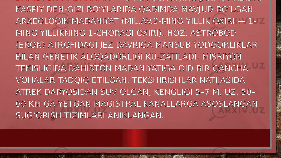 DAHISTON MADANIYATI — OʻRTA OSIYONING JAN.-GʻARBIDA, KASPIY DEN-GIZI BOʻYLARIDA QADIMDA MAVJUD BOʻLGAN ARXEOLOGIK MADANIYAT (MIL.AV.2-MING YILLIK OXIRI — 1- MING YILLIKNING 1-CHORAGI OXIRI). HOZ. ASTROBOD (ERON) ATROFIDAGI JEZ DAVRIGA MANSUB YODGORLIKLAR BILAN GENETIK ALOQADORLIGI KU-ZATILADI. MISRIYON TEKISLIGIDA DAHISTON MADANIYATIGA OID BIR QANCHA VOHALAR TADQIQ ETILGAN. TEKSHIRISHLAR NATIJASIDA ATREK DARYOSIDAN SUV OLGAN, KENGLIGI 5–7 M, UZ. 50– 60 KM GA YETGAN MAGISTRAL KANALLARGA ASOSLANGAN SUGʻORISH TIZIMLARI ANIKLANGAN. 