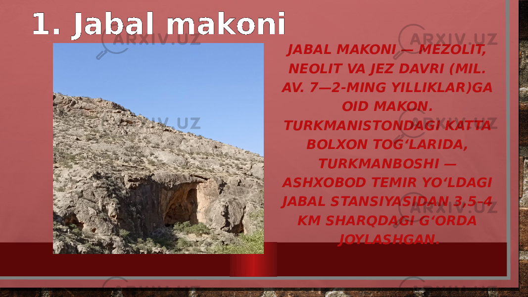 1. Jabal makoni JABAL MAKONI — MEZOLIT, NEOLIT VA JEZ DAVRI (MIL. AV. 7—2-MING YILLIKLAR)GA OID MAKON. TURKMANISTONDAGI KATTA BOLXON TOGʻLARIDA, TURKMANBOSHI — ASHXOBOD TEMIR YOʻLDAGI JABAL STANSIYASIDAN 3,5–4 KM SHARQDAGI GʻORDA JOYLASHGAN. 