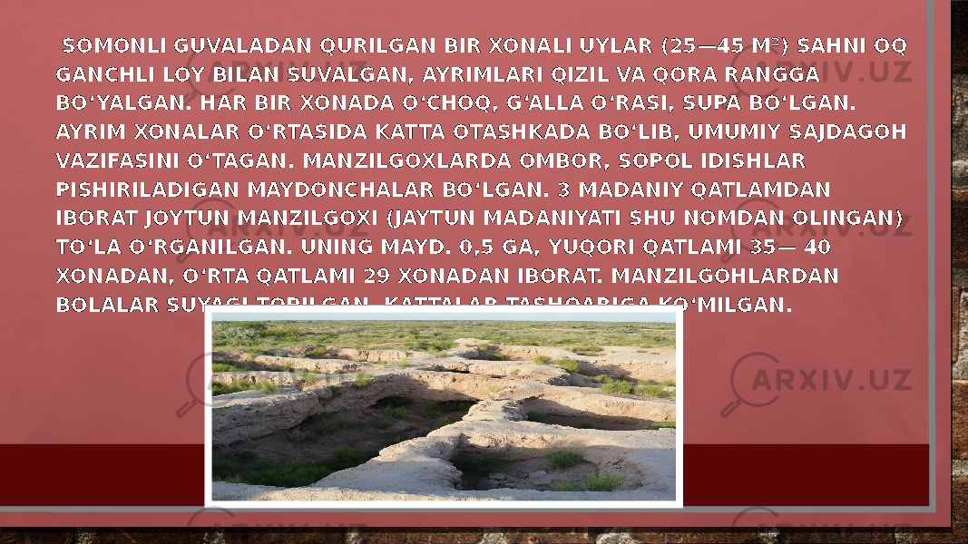  SOMONLI GUVALADAN QURILGAN BIR XONALI UYLAR (25—45 M²) SAHNI OQ GANCHLI LOY BILAN SUVALGAN, AYRIMLARI QIZIL VA QORA RANGGA BOʻYALGAN. HAR BIR XONADA OʻCHOQ, GʻALLA OʻRASI, SUPA BOʻLGAN. AYRIM XONALAR OʻRTASIDA KATTA OTASHKADA BOʻLIB, UMUMIY SAJDAGOH VAZIFASINI OʻTAGAN. MANZILGOXLARDA OMBOR, SOPOL IDISHLAR PISHIRILADIGAN MAYDONCHALAR BOʻLGAN. 3 MADANIY QATLAMDAN IBORAT JOYTUN MANZILGOXI (JAYTUN MADANIYATI SHU NOMDAN OLINGAN) TOʻLA OʻRGANILGAN. UNING MAYD. 0,5 GA, YUQORI QATLAMI 35— 40 XONADAN, OʻRTA QATLAMI 29 XONADAN IBORAT. MANZILGOHLARDAN BOLALAR SUYAGI TOPILGAN, KATTALAR TASHQARIGA KOʻMILGAN. 