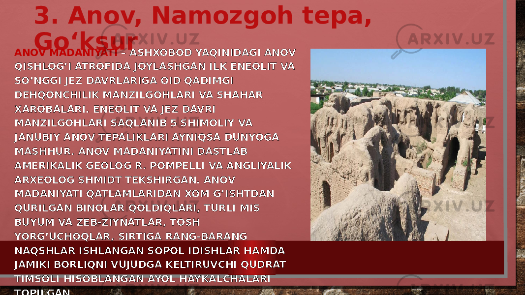 3. Anov, Namozgoh tepa, Goʻksur ANOV MADANIYATI – ASHXOBOD YAQINIDAGI ANOV QISHLOG’I ATROFIDA JOYLASHGAN ILK ENEOLIT VA SO’NGGI JEZ DAVRLARIGA OID QADIMGI DEHQONCHILIK MANZILGOHLARI VA SHAHAR XAROBALARI. ENEOLIT VA JEZ DAVRI MANZILGOHLARI SAQLANIB 5 SHIMOLIY VA JANUBIY ANOV TEPALIKLARI AYNIQSA DUNYOGA MASHHUR. ANOV MADANIYATINI DASTLAB AMERIKALIK GEOLOG R. POMPELLI VA ANGLIYALIK ARXEOLOG SHMIDT TEKSHIRGAN. ANOV MADANIYATI QATLAMLARIDAN XOM G’ISHTDAN QURILGAN BINOLAR QOLDIQLARI, TURLI MIS BUYUM VA ZEB-ZIYNATLAR, TOSH YORG’UCHOQLAR, SIRTIGA RANG-BARANG NAQSHLAR ISHLANGAN SOPOL IDISHLAR HAMDA JAMIKI BORLIQNI VUJUDGA KELTIRUVCHI QUDRAT TIMSOLI HISOBLANGAN AYOL HAYKALCHALARI TOPILGAN. . 