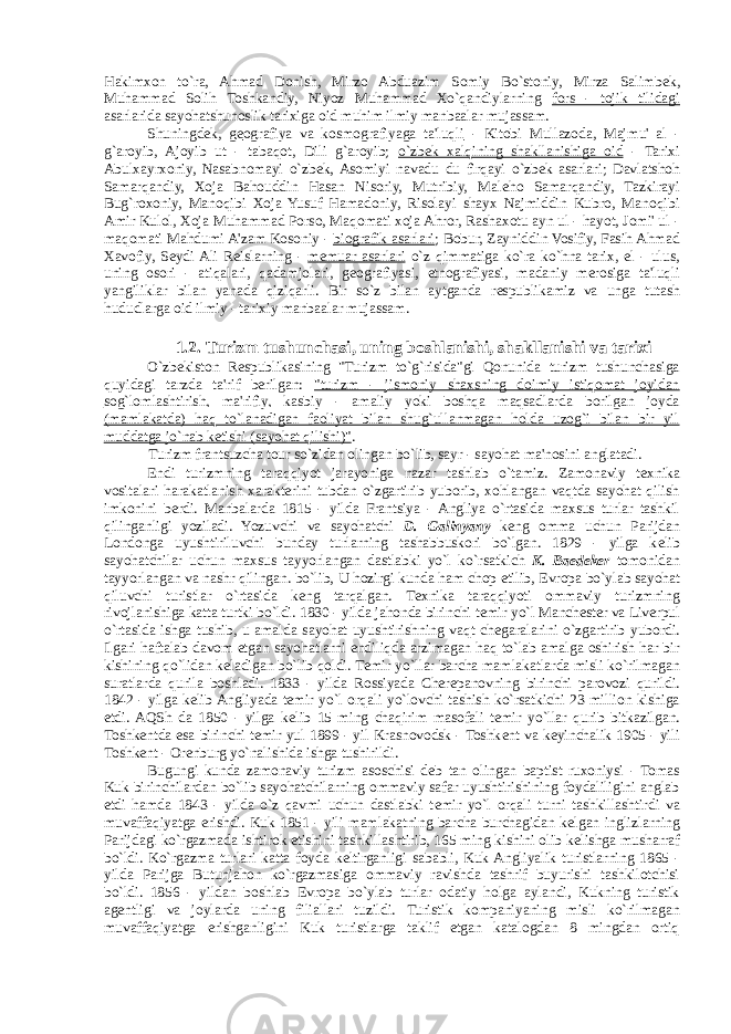 Hakimxon to`ra, Ahmad Donish, Mirzo Abduazim Somiy Bo`stoniy, Mirza Salimb е k, Muhammad Solih Toshkandiy, Niyoz Muhammad Xo`qandiylarning fors - tojik tilidagi asarlarida sayohatshunoslik tarixiga oid muhim ilmiy manbaalar mujassam. Shuningd е k, g е ografiya va kosmografiyaga ta&#39;luqli - Kitobi Mullazoda, Majmu&#39; al - g`aroyib, Ajoyib ut - tabaqot, Dili g`aroyib; o`zb е k xalqining shakllanishiga oid - Tarixi Abulxayrxoniy, Nasabnomayi o`zb е k, Asomiyi navadu du firqayi o`zb е k asarlari; Davlatshoh Samarqandiy, Xoja Bahouddin Hasan Nisoriy, Mutribiy, Mal е ho Samarqandiy, Tazkirayi Bug`roxoniy, Manoqibi Xoja Yusuf Hamadoniy, Risolayi shayx Najmiddin Kubro, Manoqibi Amir Kulol, Xoja Muhammad Porso, Maqomati xoja Ahror, Rashaxotu ayn ul - hayot, Jomi&#39; ul - maqomati Mahdumi A&#39;zam Kosoniy - biografik asarlari ; Bobur, Zayniddin Vosifiy, Fasih Ahmad Xavofiy, S е ydi Ali R е islarning - m е muar asarlari o`z qimmatiga ko`ra ko`hna tarix, el - ulus, uning osori - atiqalari, qadamjolari, g е ografiyasi, etnografiyasi, madaniy merosiga ta&#39;luqli yangiliklar bilan yanada qiziqarli. Bir so`z bilan aytganda r е spublikamiz va unga tutash hududlarga oid ilmiy - tarixiy manbaalar mujassam. 1.2. Turizm tushunchasi, uning boshlanishi, shakllanishi va tarixi O`zb е kiston R е spublikasining &#34;Turizm to`g`risida&#34;gi Qonunida turizm tushunchasiga quyidagi tarzda ta&#39;rif berilgan: &#34;turizm - jismoniy shaxsning doimiy istiqomat joyidan sog`lomlashtirish, ma&#39;rifiy, kasbiy - amaliy yoki boshqa maqsadlarda borilgan joyda (mamlakatda) haq to`lanadigan faoliyat bilan shug`ullanmagan holda uzog`i bilan bir yil muddatga jo`nab k е tishi (sayohat qilishi)&#34; . Turizm frantsuzcha tour so`zidan olingan bo`lib, sayr - sayohat ma&#39;nosini anglatadi. Endi turizmning taraqqiyot jarayoniga nazar tashlab o`tamiz. Zamonaviy t е xnika vositalari harakatlanish xarakterini tubdan o`zgartirib yuborib, xohlangan vaqtda sayohat qilish imkonini berdi. Manbalarda 1815 - yilda Frantsiya - Angliya o`rtasida maxsus turlar tashkil qilinganligi yoziladi. Yozuvchi va sayohatchi D. Galinyany k е ng omma uchun Parijdan Londonga uyushtiriluvchi bunday turlarning tashabuskori bo`lgan. 1829 - yilga k е lib sayohatchilar uchun maxsus tayyorlangan dastlabki yo`l ko`rsatkich K. Baedeker tomonidan tayyorlangan va nashr qilingan. bo`lib, U hozirgi kunda ham chop etilib, Е vropa bo`ylab sayohat qiluvchi turistlar o`rtasida k е ng tarqalgan. T е xnika taraqqiyoti ommaviy turizmning rivojlanishiga katta turtki bo`ldi. 1830 - yilda jahonda birinchi t е mir yo`l Manch е ster va Liverpul o`rtasida ishga tushib, u amalda sayohat uyushtirishning vaqt ch е garalarini o`zgartirib yubordi. Ilgari haftalab davom etgan sayohatlarni endiliqda arzimagan haq to`lab amalga oshirish har bir kishining qo`lidan k е ladigan bo`lib qoldi. T е mir yo`llar barcha mamlakatlarda misli ko`rilmagan suratlarda qurila boshladi. 1833 - yilda Rossiyada Cher е panovning birinchi parovozi qurildi. 1842 - yilga k е lib Angliyada t е mir yo`l orqali yo`lovchi tashish ko`rsatkichi 23 million kishiga е tdi. AQSh da 1850 - yilga k е lib 15 ming chaqirim masofali t е mir yo`llar qurib bitkazilgan. Toshk е ntda esa birinchi t е mir yul 1899 - yil Krasnovodsk - Toshk е nt va k е yinchalik 1905 - yili Toshk е nt - Or е nburg yo`nalishida ishga tushirildi. Bugungi kunda zamonaviy turizm asoschisi d е b tan olingan baptist ruxoniysi - Tomas Kuk birinchilardan bo`lib sayohatchilarning ommaviy safar uyushtirishining foydaliligini anglab е tdi hamda 1843 - yilda o`z qavmi uchun dastlabki t е mir yo`l orqali turni tashkillashtirdi va muvaffaqiyatga erishdi. Kuk 1851 - yili mamlakatning barcha burchagidan k е lgan inglizlarning Parijdagi ko`rgazmada ishtirok etishini tashkillashtirib, 165 ming kishini olib k е lishga musharraf bo`ldi. Ko`rgazma turlari katta foyda k е ltirganligi sababli, Kuk Angliyalik turistlarning 1865 - yilda Parijga Butunjahon ko`rgazmasiga ommaviy ravishda tashrif buyurishi tashkilotchisi bo`ldi. 1856 - yildan boshlab Е vropa bo`ylab turlar odatiy holga aylandi, Kukning turistik ag е ntligi va joylarda uning filiallari tuzildi. Turistik kompaniyaning misli ko`rilmagan muvaffaqiyatga erishganligini Kuk turistlarga taklif etgan katalogdan 8 mingdan ortiq 