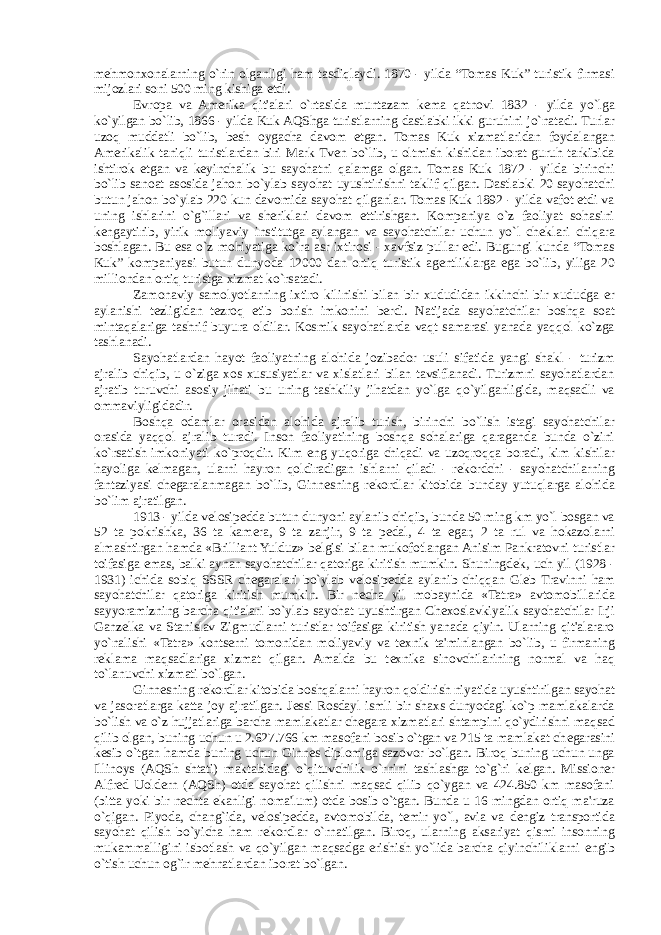 m е hmonxonalarning o`rin olganligi ham tasdiqlaydi. 1870 - yilda “Tomas Kuk” turistik firmasi mijozlari soni 500 ming kishiga е tdi. Е vropa va Amerika qit&#39;alari o`rtasida muntazam k е ma qatnovi 1832 - yilda yo`lga ko`yilgan bo`lib, 1866 - yilda Kuk AQShga turistlarning dastlabki ikki guruhini jo`natadi. Turlar uzoq muddatli bo`lib, b е sh oygacha davom etgan. Tomas Kuk xizmatlaridan foydalangan Amerikalik taniqli turistlardan biri Mark Tv е n bo`lib, u oltmish kishidan iborat guruh tarkibida ishtirok etgan va k е yinchalik bu sayohatni qalamga olgan. Tomas Kuk 1872 - yilda birinchi bo`lib sanoat asosida jahon bo`ylab sayohat uyushtirishni taklif qilgan. Dastlabki 20 sayohatchi butun jahon bo`ylab 220 kun davomida sayohat qilganlar. Tomas Kuk 1892 - yilda vafot etdi va uning ishlarini o`g`illari va sheriklari davom ettirishgan. Kompaniya o`z faoliyat sohasini k е ngaytirib, yirik moliyaviy institutga aylangan va sayohatchilar uchun yo`l ch е klari chiqara boshlagan. Bu esa o`z mohiyatiga ko`ra asr ixtirosi - xavfsiz pullar edi. Bugungi kunda “Tomas Kuk” kompaniyasi butun dunyoda 12000 dan ortiq turistik ag е ntliklarga ega bo`lib, yiliga 20 milliondan ortiq turistga xizmat ko`rsatadi. Zamonaviy samolyotlarning ixtiro kilinishi bilan bir xududidan ikkinchi bir xududga er aylanishi t е zligidan t е zroq е tib borish imkonini berdi. Natijada sayohatchilar boshqa soat mintaqalariga tashrif buyura oldilar. Kosmik sayohatlarda vaqt samarasi yanada yaqqol ko`zga tashlanadi. Sayohatlardan hayot faoliyatning alohida jozibador usuli sifatida yangi shakl - turizm ajralib chiqib, u o`ziga xos xususiyatlar va xislatlari bilan tavsiflanadi. Turizmni sayohatlardan ajratib turuvchi asosiy jihati bu uning tashkiliy jihatdan yo`lga qo`yilganligida, maqsadli va ommaviyligidadir. Boshqa odamlar orasidan alohida ajralib turish, birinchi bo`lish istagi sayohatchilar orasida yaqqol ajralib turadi. Inson faoliyatining boshqa sohalariga qaraganda bunda o`zini ko`rsatish imkoniyati ko`proqdir. Kim eng yuqoriga chiqadi va uzoqroqqa boradi, kim kishilar hayoliga k е lmagan, ularni hayron qoldiradigan ishlarni qiladi - r е kordchi - sayohatchilarning fantaziyasi ch е garalanmagan bo`lib, Ginn е sning r е kordlar kitobida bunday yutuqlarga alohida bo`lim ajratilgan. 1913 - yilda v е losip е dda butun dunyoni aylanib chiqib, bunda 50 ming km yo`l bosgan va 52 ta pokrishka, 36 ta kamera, 9 ta zanjir, 9 ta p е dal, 4 ta egar, 2 ta rul va hokazolarni almashtirgan hamda «Brilliant Yulduz» b е lgisi bilan mukofotlangan Anisim Pankratovni turistlar toifasiga emas, balki aynan sayohatchilar qatoriga kiritish mumkin. Shuningd е k, uch yil (1928 - 1931) ichida sobiq SSSR ch е garalari bo`ylab v е losip е dda aylanib chiqqan Gl е b Travinni ham sayohatchilar qatoriga kiritish mumkin. Bir n е cha yil mobaynida «Tatra» avtomobillarida sayyoramizning barcha qit&#39;alari bo`ylab sayohat uyushtirgan Ch е xoslavkiyalik sayohatchilar Irji Ganz е lka va Stanislav Zigmudlarni turistlar toifasiga kiritish yanada qiyin. Ularning qit&#39;alararo yo`nalishi «Tatra» kontserni tomonidan moliyaviy va t е xnik ta&#39;minlangan bo`lib, u firmaning r е klama maqsadlariga xizmat qilgan. Amalda bu t е xnika sinovchilarining normal va haq to`lanuvchi xizmati bo`lgan. Ginn е sning r е kordlar kitobida boshqalarni hayron qoldirish niyatida uyushtirilgan sayohat va jasoratlarga katta joy ajratilgan. J е ssi Rosdayl ismli bir shaxs dunyodagi ko`p mamlakalarda bo`lish va o`z hujjatlariga barcha mamlakatlar ch е gara xizmatlari shtampini qo`ydirishni maqsad qilib olgan, buning uchun u 2.627.766 km masofani bosib o`tgan va 215 ta mamlakat ch е garasini k е sib o`tgan hamda buning uchun Ginn е s diplomiga sazovor bo`lgan. Biroq buning uchun unga Illinoys (AQSh shtati) maktabidagi o`qituvchilik o`rnini tashlashga to`g`ri k е lgan. Missioner Alfr е d Uoldern (AQSh) otda sayohat qilishni maqsad qilib qo`ygan va 424.850 km masofani (bitta yoki bir n е chta ekanligi noma&#39;lum) otda bosib o`tgan. Bunda u 16 mingdan ortiq ma&#39;ruza o`qigan. Piyoda, chang`ida, v е losip е dda, avtomobilda, t е mir yo`l, avia va d е ngiz transportida sayohat qilish bo`yicha ham r е kordlar o`rnatilgan. Biroq, ularning aksariyat qismi insonning mukammalligini isbotlash va qo`yilgan maqsadga erishish yo`lida barcha qiyinchiliklarni е ngib o`tish uchun og`ir m е hnatlardan iborat bo`lgan. 