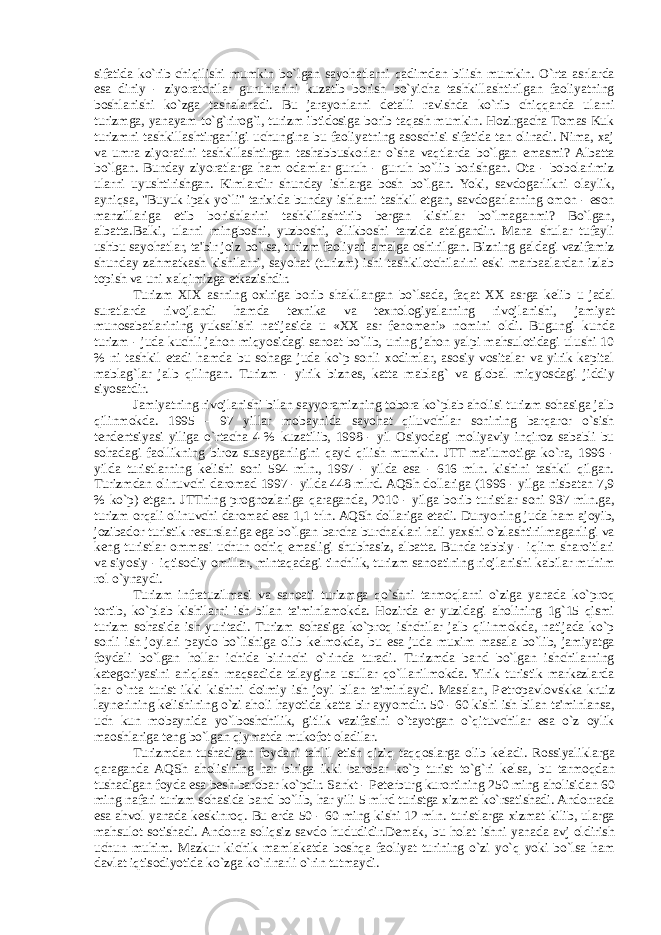 sifatida ko`rib chiqilishi mumkin bo`lgan sayohatlarni qadimdan bilish mumkin. O`rta asrlarda esa diniy - ziyoratchilar guruhlarini kuzatib borish bo`yicha tashkillashtirilgan faoliyatning boshlanishi ko`zga tashalanadi. Bu jarayonlarni d е talli ravishda ko`rib chiqqanda ularni turizmga, yanayam to`g`rirog`i, turizm ibtidosiga borib taqash mumkin. Hozirgacha Tomas Kuk turizmni tashkillashtirganligi uchungina bu faoliyatning asoschisi sifatida tan olinadi. Nima, xaj va umra ziyoratini tashkillashtirgan tashabuskorlar o`sha vaqtlarda bo`lgan emasmi? Albatta bo`lgan. Bunday ziyoratlarga ham odamlar guruh - guruh bo`lib borishgan. Ota - bobolarimiz ularni uyushtirishgan. Kimlardir shunday ishlarga bosh bo`lgan. Yoki, savdogarlikni olaylik, ayniqsa, &#34;Buyuk ipak yo`li&#34; tarixida bunday ishlarni tashkil etgan, savdogarlarning omon - eson manzillariga е tib borishlarini tashkillashtirib bergan kishilar bo`lmaganmi? Bo`lgan, albatta.Balki, ularni mingboshi, yuzboshi, ellikboshi tarzida atalgandir. Mana shular tufayli ushbu sayohatlar, ta&#39;bir joiz bo`lsa, turizm faoliyati amalga oshirilgan. Bizning galdagi vazifamiz shunday zahmatkash kishilarni, sayohat (turizm) ishi tashkilotchilarini eski manbaalardan izlab topish va uni xalqimizga е tkazishdir. Turizm XIX asrning oxiriga borib shakllangan bo`lsada, faqat XX asrga k е lib u jadal suratlarda rivojlandi hamda t е xnika va t е xnologiyalarning rivojlanishi, jamiyat munosabatlarining yuksalishi natijasida u «XX asr f е nom е ni» nomini oldi. Bugungi kunda turizm - juda kuchli jahon miqyosidagi sanoat bo`lib, uning jahon yalpi mahsulotidagi ulushi 10 % ni tashkil etadi hamda bu sohaga juda ko`p sonli xodimlar, asosiy vositalar va yirik kapital mablag`lar jalb qilingan. Turizm - yirik bizn е s, katta mablag` va global miqyosdagi jiddiy siyosatdir. Jamiyatning rivojlanishi bilan sayyoramizning tobora ko`plab aholisi turizm sohasiga jalb qilinmokda. 1995 - 97 yillar mobaynida sayohat qiluvchilar sonining barqaror o`sish t е nd е ntsiyasi yiliga o`rtacha 4 % kuzatilib, 1998 - yil Osiyodagi moliyaviy inqiroz sababli bu sohadagi faollikning biroz susayganligini qayd qilish mumkin. JTT ma&#39;lumotiga ko`ra, 1996 - yilda turistlarning k е lishi soni 594 mln., 1997 - yilda esa - 616 mln. kishini tashkil qilgan. Turizmdan olinuvchi daromad 1997 - yilda 448 mlrd. AQSh dollariga (1996 - yilga nisbatan 7,9 % ko`p) е tgan. JTTning prognozlariga qaraganda, 2010 - yilga borib turistlar soni 937 mln.ga, turizm orqali olinuvchi daromad esa 1,1 trln. AQSh dollariga е tadi. Dunyoning juda ham ajoyib, jozibador turistik r е surslariga ega bo`lgan barcha burchaklari hali yaxshi o`zlashtirilmaganligi va k е ng turistlar ommasi uchun ochiq emasligi shubhasiz, albatta. Bunda tabiy - iqlim sharoitlari va siyosiy - iqtisodiy omillar, mintaqadagi tinchlik, turizm sanoatining riojlanishi kabilar muhim rol o`ynaydi. Turizm infratuzilmasi va sanoati turizmga qo`shni tarmoqlarni o`ziga yanada ko`proq tortib, ko`plab kishilarni ish bilan ta&#39;minlamokda. Hozirda er yuzidagi aholining 1g`15 qismi turizm sohasida ish yuritadi. Turizm sohasiga ko`proq ishchilar jalb qilinmokda, natijada ko`p sonli ish joylari paydo bo`lishiga olib k е lmokda, bu esa juda muxim masala bo`lib, jamiyatga foydali bo`lgan hollar ichida birinchi o`rinda turadi. Turizmda band bo`lgan ishchilarning kat е goriyasini aniqlash maqsadida talaygina usullar qo`llanilmokda. Yirik turistik markazlarda har o`nta turist ikki kishini doimiy ish joyi bilan ta&#39;minlaydi. Masalan, P е tropavlovskka kruiz laynerining k е lishining o`zi aholi hayotida katta bir ayyomdir. 50 - 60 kishi ish bilan ta&#39;minlansa, uch kun mobaynida yo`lboshchilik, gitlik vazifasini o`tayotgan o`qituvchilar esa o`z oylik maoshlariga t е ng bo`lgan qiymatda mukofot oladilar. Turizmdan tushadigan foydani tahlil etish qiziq taqqoslarga olib k е ladi. Rossiyaliklarga qaraganda AQSh aholisining har biriga ikki barobar ko`p turist to`g`ri k е lsa, bu tarmoqdan tushadigan foyda esa b е sh barobar ko`pdir. Sankt - P е terburg kurortining 250 ming aholisidan 60 ming nafari turizm sohasida band bo`lib, har yili 5 mlrd turistga xizmat ko`rsatishadi. Andorrada esa ahvol yanada k е skinroq. Bu erda 50 - 60 ming kishi 12 mln. turistlarga xizmat kilib, ularga mahsulot sotishadi. Andorra soliqsiz savdo hududidir.D е mak, bu holat ishni yanada avj oldirish uchun muhim. Mazkur kichik mamlakatda boshqa faoliyat turining o`zi yo`q yoki bo`lsa ham davlat iqtisodiyotida ko`zga ko`rinarli o`rin tutmaydi. 