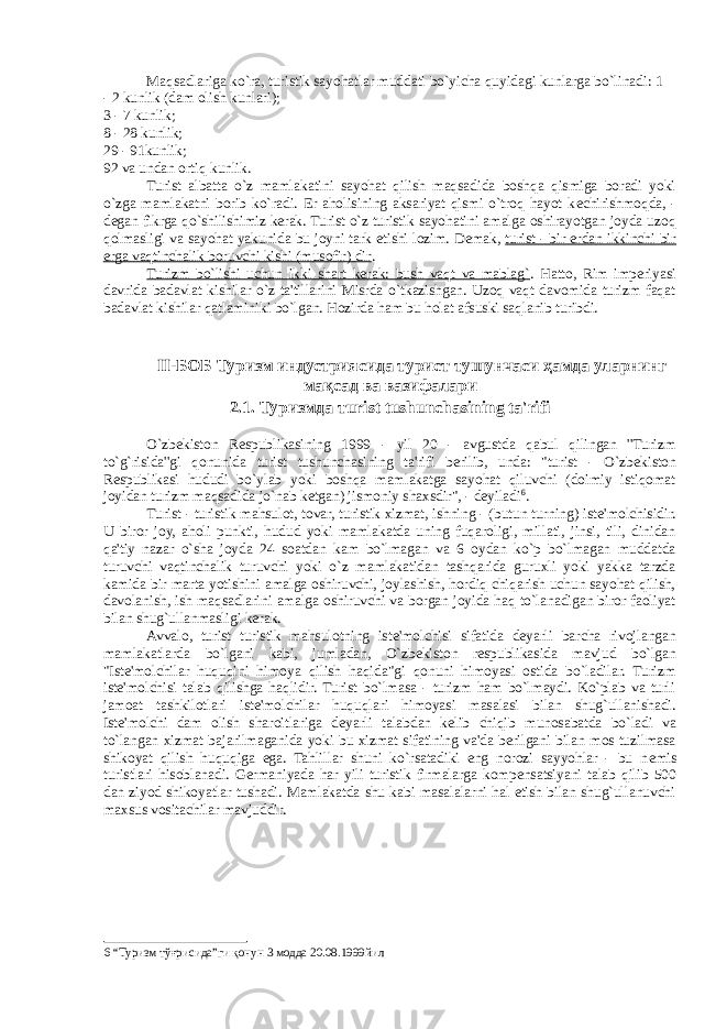 Maqsadlariga ko`ra, turistik sayohatlar muddati bo`yicha quyidagi kunlarga bo`linadi: 1 - 2 kunlik (dam olish kunlari); 3 - 7 kunlik; 8 - 28 kunlik; 29 - 91kunlik; 92 va undan ortiq kunlik. Turist albatta o`z mamlakatini sayohat qilish maqsadida boshqa qismiga boradi yoki o`zga mamlakatni borib ko`radi. Er aholisining aksariyat qismi o`troq hayot k е chirishmoqda, - d е gan fikrga qo`shilishimiz kerak. Turist o`z turistik sayohatini amalga oshirayotgan joyda uzoq qolmasligi va sayohat yakunida bu joyni tark etishi lozim. D е mak, turist - bir erdan ikkinchi bir erga vaqtinchalik boruvchi kishi (musofir) dir . Turizm bo`lishi uchun ikki shart kerak: bush vaqt va mablag` . Hatto, Rim imperiyasi davrida badavlat kishilar o`z ta&#39;tillarini Misrda o`tkazishgan. Uzoq vaqt davomida turizm faqat badavlat kishilar qatlaminiki bo`lgan. Hozirda ham bu holat afsuski saqlanib turibdi. II- БОБ Туризм индустриясида турист тушунчаси ҳамда уларнинг мақсад ва вазифалари 2.1. Туризмда т urist tushunchasining ta&#39;rifi O`zb е kiston R е spublikasining 1999 - yil 20 - avgustda qabul qilingan &#39;&#39;Turizm to`g`risida&#39;&#39;gi qonunida turist tushunchasining ta&#39;rifi berilib, unda: &#34;turist - O`zb е kiston R е spublikasi hududi bo`ylab yoki boshqa mamlakatga sayohat qiluvchi (doimiy istiqomat joyidan turizm maqsadida jo`nab k е tgan) jismoniy shaxsdir&#34;, - d е yiladi 6 . Turist - turistik mahsulot, tovar, turistik xizmat, ishning - (butun turning) ist е &#39;molchisidir. U biror joy, aholi punkti, hudud yoki mamlakatda uning fuqaroligi, millati, jinsi, tili, dinidan qa&#39;tiy nazar o`sha joyda 24 soatdan kam bo`lmagan va 6 oydan ko`p bo`lmagan muddatda turuvchi vaqtinchalik turuvchi yoki o`z mamlakatidan tashqarida guruxli yoki yakka tarzda kamida bir marta yotishini amalga oshiruvchi, joylashish, hordiq chiqarish uchun sayohat qilish, davolanish, ish maqsadlarini amalga oshiruvchi va borgan joyida haq to`lanadigan biror faoliyat bilan shug`ullanmasligi kerak. Avvalo, turist turistik mahsulotning ist е &#39;molchisi sifatida d е yarli barcha rivojlangan mamlakatlarda bo`lgani kabi, jumladan, O`zb е kiston r е spublikasida mavjud bo`lgan &#34;Ist е &#39;molchilar huquqini himoya qilish haqida&#34;gi qonuni himoyasi ostida bo`ladilar. Turizm ist е &#39;molchisi talab qilishga haqlidir. Turist bo`lmasa - turizm ham bo`lmaydi. Ko`plab va turli jamoat tashkilotlari ist е &#39;molchilar huquqlari himoyasi masalasi bilan shug`ullanishadi. Ist е &#39;molchi dam olish sharoitlariga d е yarli talabdan k е lib chiqib munosabatda bo`ladi va to`langan xizmat bajarilmaganida yoki bu xizmat sifatining va&#39;da berilgani bilan mos tuzilmasa shikoyat qilish huquqiga ega. Tahlillar shuni ko`rsatadiki eng norozi sayyohlar - bu n е mis turistlari hisoblanadi. Germaniyada har yili turistik firmalarga komp е nsatsiyani talab qilib 500 dan ziyod shikoyatlar tushadi. Mamlakatda shu kabi masalalarni hal etish bilan shug`ullanuvchi maxsus vositachilar mavjuddir. 6 “Туризм тўғрисида”ги қонун 3 модда 20.08.1999йил 