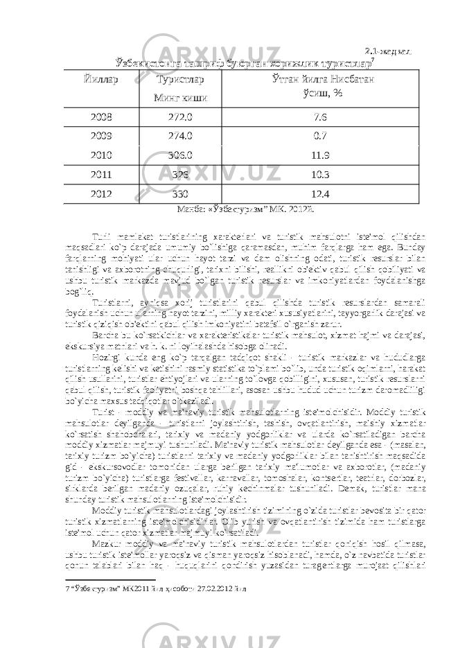 2.1- жадвал Ўзбекистонга ташриф буюрган хорижлик туристлар 7 Йиллар Туристлар Минг киши Ўтган йилга Нисбатан ўсиш, % 2008 272.0 7.6 2009 274.0 0.7 2010 306.0 11.9 2011 326 10.3 2012 330 12.4 Манба: «Ўзбектуризм” МК. 2012й. Turli mamlakat turistlarining xarakterlari va turistik mahsulotni istе&#39;mol qilishdan maqsadlari ko`p darajada umumiy bo`lishiga qaramasdan, muhim farqlarga ham ega. Bunday farqlarning mohiyati ular uchun hayot tarzi va dam olishning odati, turistik rеsurslar bilan tanishligi va axborotning chuqurligi, tarixni bilishi, rеallikni ob&#39;еktiv qabul qilish qobiliyati va ushbu turistik markazda mavjud bo`lgan turistik rеsurslar va imkoniyatlardan foydalanishga bog`liq. Turistlarni, ayniqsa xorij turistlarini qabul qilishda turistik rеsurslardan samarali foydalanish uchun ularning hayot tarzini, milliy xarakteri xususiyatlarini, tayyorgarlik darajasi va turistik qiziqish ob&#39;еktini qabul qilish imkoniyatini batafsil o`rganish zarur. Barcha bu ko`rsatkichlar va xarakteristikalar turistik mahsulot, xizmat hajmi va darajasi, ekskursiya matnlari va h. k. ni loyihalashda hisobga olinadi. Hozirgi kunda eng ko`p tarqalgan tadqiqot shakli - turistik markazlar va hududlarga turistlarning kеlishi va kеtishini rasmiy statistika to`plami bo`lib, unda turistik oqimlarni, harakat qilish usullarini, turistlar ehtiyojlari va ularning to`lovga qobilligini, xususan, turistik rеsurslarni qabul qilish, turistik faoliyatni boshqa tahlillari, asosan ushbu hudud uchun turizm daromadliligi bo`yicha maxsus tadqiqotlar o`tkaziladi. Turist - moddiy va ma&#39;naviy turistik mahsulotlarning ist е &#39;molchisidir. Moddiy turistik mahsulotlar d е yilganda - turistlarni joylashtirish, tashish, ovqatlantirish, maishiy xizmatlar ko`rsatish shahobchalari, tarixiy va madaniy yodgorliklar va ularda ko`rsatiladigan barcha moddiy xizmatlar majmuyi tushuniladi. Ma&#39;naviy turistik mahsulotlar d е yilganda esa - (masalan, tarixiy turizm bo`yicha) turistlarni tarixiy va madaniy yodgorliklar bilan tanishtirish maqsadida gid - ekskursovodlar tomonidan ularga berilgan tarixiy ma&#39;lumotlar va axborotlar, (madaniy turizm bo`yicha) turistlarga f е stivallar, karnavallar, tomoshalar, kontsertlar, t е atrlar, dorbozlar, sirklarda berilgan madaniy ozuqalar, ruhiy k е chinmalar tushuniladi. D е mak, turistlar mana shunday turistik mahsulotlarning ist е &#39;molchisidir. Moddiy turistik mahsulotlardagi joylashtirish tizimining o`zida turistlar b е vosita bir qator turistik xizmatlarning ist е &#39;molchisidirlar. Olib yurish va ovqatlantirish tizimida ham turistlarga ist е &#39;mol uchun qator xizmatlar majmuyi ko`rsatiladi. Mazkur moddiy va ma&#39;naviy turistik mahsulotlardan turistlar qoniqish hosil qilmasa, ushbu turistik ist е &#39;mollar yaroqsiz va qisman yaroqsiz hisoblanadi, hamda, o`z navbatida turistlar qonun talablari bilan haq - huquqlarini qondirish yuzasidan turag е ntlarga murojaat qilishlari 7 “Ўзбектуризм” МК2011 йил ҳисоботи 27.02.2012 йил 