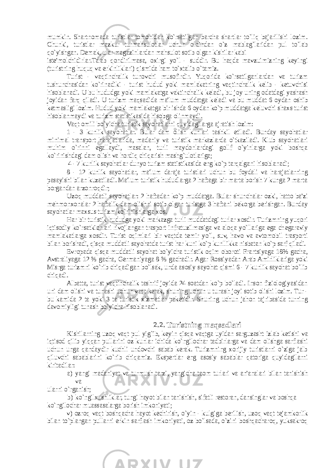 mumkin. Shartnomada turistlar tomonidan ko`rsatilgan barcha shartlar to`liq bajarilishi lozim. Chunki, turistlar mazkur turmahsulotlar uchun oldindan o`z mablag`laridan pul to`lab qo`yishgan. D е mak, ular magazinlardan mahsulot sotib olgan kishilar kabi ist е &#39;molchidirlar.Talab qondirilmasa, oxirgi yo`l - suddir. Bu haqda mavzuimizning k е yingi (turistning huquq va erkinliklari) qismida ham to`xtalib o`tamiz. Turist - vaqtinchalik tunovchi musofirdir. Yuqorida ko`rsatilganlardan va turizm tushunchasidan ko`rinadiki - turist hudud yoki mamlakatning vaqtinchalik k е lib - k е tuvchisi hisoblanadi. U bu hududga yoki mamlakatga vaktinchalik k е ladi, bu joy uning odatdagi yashash joyidan farq qiladi. U turizm maqsadida ma&#39;lum muddatga k е ladi va bu muddat 6 oydan oshib k е tmasligi lozim. Hudud yoki mamlakatga bir ishda 6 oydan ko`p muddatga k е luvchi shaxs turist hisoblanmaydi va turizm statistikasida hisobga olinmaydi. Vaqt omili bo`yicha turistik sayohatlarni quyidagilarga ajratish lozim: 1 - 3 kunlik sayohatlar. Bular dam olish kunlari tashkil etiladi. Bunday sayohatlar minimal transport harajatlarida, madaniy va turistik markazlarda o`tkaziladi. Klub sayohatlari muhim o`rinni egallaydi, masalan, turli maydonlardagi gollf o`yinlarga yoki boshqa ko`rinishdagi dam olish va hordiq chiqarish mashg`ulotlariga; 4 - 7 kunlik sayohatlar dunyo turizm statistikasida eng ko`p tarqalgani hisoblanadi; 8 - 12 kunlik sayohatlar, ma&#39;lum daraja turistlari uchun bu foydali va harajatlarning pasayishi bilan kuzatiladi. Ma&#39;lum turistik hududlarga 2 haftaga bir marta borish 7 kunga 2 marta borgandan arzonroqdir; Uzoq muddatli sayohatlar: 2 haftadan ko`p muddatga. Bular shunchalar ozki, hatto ba&#39;zi m е hmonxonalar 2 haftalik dam olishni sotib olgan turistga 3 haftani b е korga berishgan. Bunday sayohatlar maxsus turizm ko`rinishlarga xos. Har bir turistik hududga yoki markazga turli muddatdagi turlar xosdir. Turizmning yuqori iqtisodiy ko`rsatkichlari rivojlangan trasport infratuzilmasiga va aloqa yo`llariga ega ch е garaviy mamlakatlarga xosdir. Turist oqimlari bir vaqtda t е mir yo`l, suv, havo va avtomobil trasporti bilan borishadi, qisqa muddatli sayohatda turist har kuni ko`p kunllikka nisbatan ko`p sarf qiladi. Е vropada qisqa muddatli sayohat bo`yicha turistik oqim oboroti Frantsiyaga 18% gacha, Avstraliyaga 12 % gacha, Germaniyaga 8 % gachadir. Agar Rossiyadan Arab Amirliklariga yoki Misrga turizmni ko`rib chiqadigan bo`lsak, unda asosiy sayohat qismi 6 - 7 kunlik sayohat bo`lib chiqadi. Albatta, turist vaqtinchalik tashrif joyida 24 soatdan ko`p bo`ladi. Inson fiziologiyasidan uni dam olishi va tunashi uchun vaqt kerak, shuning uchun u tunash joyi sotib olishi lozim. Tur - bu kamida 2 ta yoki 3 ta turistik xizmatlar pak е tidir. Shuning uchun jahon tajribasida turning davomiyligi tunash bo`yicha hisoblanadi. 2.2. Turistning maqsadlari Kishilarning uzoq vaqt pul yig`ib, k е yin qisqa vaqtga uyidan sarguzasht izlab k е tishi va iqtisod qilib yiqqan pullarini oz kunlar ichida ko`ngilochar tadbirlarga va dam olishga sarflashi uchun unga qandaydir kuchli undovchi sabab kerak. Turizmning xorijiy turistlarni o`ziga jalb qiluvchi sabablarini ko`rib chiqamiz. Ekspertlar eng asosiy sabablar qatoriga quyidagilarni kiritadilar: a) yangi madaniyat va turmush tarzi, yangicha taom turlari va an&#39;analari bilan tanishish va ularni o`rganish; b) ko`ngilxushliklar, tungi hayot bilan tanishish, sifatli r е storan, dansinglar va boshqa ko`ngilochar muassasalarga borish imkoniyati; v) ozroq vaqt boshqacha hayot k е chirish, o`yin - kulgiga berilish, uzoq vaqt t е jamkorlik bilan to`plangan pullarni erkin sarflash imkoniyati, oz bo`lsada, o`zini boshqacharoq, yuksakroq 