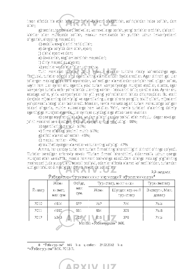 inson sifatida his etish istagi, umumiy vaziyatni o`zgartirish, zo`riqishdan halos bo`lish, dam olish; g) t е atrlar, tomoshalar, f е stivallar, karnavallarga borish, yangi tanishlar orttirish, qiziqarli kishilar bilan muloqotda bo`lish, mazkur mamlakatda ish yuritish uchun imkoniyatlarni o`rganish, shopping maqsadlar; d) esdalik sovg`alarini harid qilish; е ) d е ngiz bo`yida dam olish, sport; j) qishki sport va dam; z) davolanish, sog`lomlashtirish maqsadlari; i) diniy maqsadlar, ziyorat; k) yaqinlar va do`stlar bilan uchrashuv. Turli mamlakat turistlari uchun mazkur sabablar turlicha nisbiy ko`rsatkichga ega. Taajjubki, turistlar odatda bitta ag е ntlikning xizmatlaridan foydalanadilar. Agar birinchi gal ular to`langan mablag`ga yarasha sayohatdan, ko`rsatilgan xizmatlardan qoniqish hosil qilgan bo`lsa, k е yin ham ular aynan shu ag е ntlik yoki turizm kompaniyasiga murojaat etadilar, albatta, agar kompaniya turistik safar yo`nalishida ularning xohish - istaklarini to`liq qondira olsa. Aynan shu sababga ko`ra, yirik kompaniyalar har yili yangi yo`nalishlarni ishlab chiqmoqdalar. Bu е tarli darajada mijozlarning doimiyligi va ag е ntlikning ularga birorta yangiliq taklif qilishi, mijozlarni yo`qotmaslik istagi bilan izohlanadi. Masalan, n е mis mark е tologlari turizm mahsulotiga bo`lgan talabni o`rganib, muhim xulosalarga ham k е ldilar. Ya&#39;ni, n е mis turistlari o`zlarining doimiy ag е ntligiga murojaat etganda, ular ayniqsa quyidagilarga e&#39;tibor berar ekanlar: a) qaerga sayohat qilish afzal va dam olishni qanday tashkil etish ma&#39;qul, - d е gan savolga jo`nli maslahat bera oladigan malakali ekspertlarning mavjudligi - 68%; b) agеntlikning manzili - 51%; v) firma ofisidagi yoqimli muhit -51%; g) sifatli xizmat ko`rsatish - 46%; d) maqbul narhlar - 42%; е ) taklif etilayotgan xizmatlar va turlarning ko`pligi - 42% Ammo, har qanday turist ham turizm firmasining ishonchliligini birinchi o`ringa qo`yadi. Turistlar beradigan an&#39;anaviy savol: &#34;Turizm firmasi ishonchlimi, aldanmaslik uchun qaerga murojaat etish kerak?&#34;Bu masala hammani tashvishga soladi.Dam olishga mablag` yig`ishning mashaqqati juda yuqori, shu sababli tabiiyki, odamlar sifatsiz xizmat ko`rsatilishidan, turizmdan kutilgan ta&#39;surot olmasligidan doimo havotirda bo`ladilar. 2.2- жадвал Ўзбекистон туризмининг иқтисодий кўрсаткичлари 8 Йиллар Жами хизмат, млн сум Фойда, млн сум. Туристлар, минг киши Турхизматлар Жами Шундан хорижий туристлар Экспорти, Млн. доллар 2010 4814 622 752 274 25.5 2011 4990 661 864 306 25.8 2012 5343 703 916 329 27.5 Манба: «Ўзбектуризм” МК. 8 “Ўзбектуризм” МК йил ҳисоботи 27.02.2012 йил 10 «Ўзбектуризм” МК. 2013 й. 