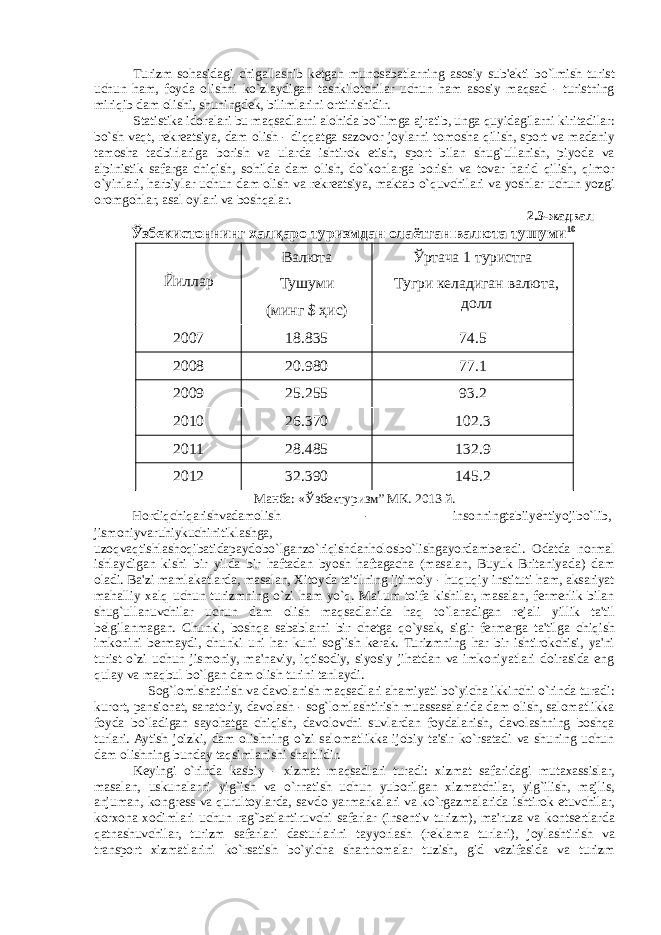 Turizm sohasidagi chigallashib kеtgan munosabatlarning asosiy sub&#39;еkti bo`lmish turist uchun ham, foyda olishni ko`zlaydigan tashkilotchilar uchun ham asosiy maqsad - turistning miriqib dam olishi, shuningdеk, bilimlarini orttirishidir. Statistika idoralari bu maqsadlarni alohida bo`limga ajratib, unga quyidagilarni kiritadilar: bo`sh vaqt, rеkrеatsiya, dam olish - diqqatga sazovor joylarni tomosha qilish, sport va madaniy tamosha tadbirlariga borish va ularda ishtirok etish, sport bilan shug`ullanish, piyoda va alpinistik safarga chiqish, sohilda dam olish, do`konlarga borish va tovar harid qilish, qimor o`yinlari, harbiylar uchun dam olish va rеkrеatsiya, maktab o`quvchilari va yoshlar uchun yozgi oromgohlar, asal oylari va boshqalar. 2.3-жадвал Ўзбекистоннинг халқаро туризмдан олаётган валюта тушуми 10 Йиллар Валюта Тушуми (минг $ ҳис) Ўртача 1 туристга Тугри келадиган валюта, долл 2007 18.835 74.5 2008 20.980 77.1 2009 25.255 93.2 2010 26.370 102.3 2011 28.485 132.9 2012 32.390 145.2 Манба: «Ўзбектуризм” МК. 2013 й. Hordiqchiqarishvadamolish - insonningtabiiyehtiyojibo`lib, jismoniyvaruhiykuchinitiklashga, uzoqvaqtishlashoqibatidapaydobo`lganzo`riqishdanholosbo`lishgayordamberadi. Odatda normal ishlaydigan kishi bir yilda bir haftadan byosh haftagacha (masalan, Buyuk Britaniyada) dam oladi. Ba&#39;zi mamlakatlarda, masalan, Xitoyda ta&#39;tilning ijtimoiy - huquqiy instituti ham, aksariyat mahalliy xalq uchun turizmning o`zi ham yo`q. Ma&#39;lum toifa kishilar, masalan, fermerlik bilan shug`ullanuvchilar uchun dam olish maqsadlarida haq to`lanadigan r е jali yillik ta&#39;til b е lgilanmagan. Chunki, boshqa sabablarni bir ch е tga qo`ysak, sigir fermerga ta&#39;tilga chiqish imkonini bermaydi, chunki uni har kuni sog`ish kerak. Turizmning har bir ishtirokchisi, ya&#39;ni turist o`zi uchun jismoniy, ma&#39;naviy, iqtisodiy, siyosiy jihatdan va imkoniyatlari doirasida eng qulay va maqbul bo`lgan dam olish turini tanlaydi. Sog`lomlshatirish va davolanish maqsadlari ahamiyati bo`yicha ikkinchi o`rinda turadi: kurort, pansionat, sanatoriy, davolash - sog`lomlashtirish muassasalarida dam olish, salomatlikka foyda bo`ladigan sayohatga chiqish, davolovchi suvlardan foydalanish, davolashning boshqa turlari. Aytish joizki, dam olishning o`zi salomatlikka ijobiy ta&#39;sir ko`rsatadi va shuning uchun dam olishning bunday taqsimlanishi shartlidir. K е yingi o`rinda kasbiy - xizmat maqsadlari turadi: xizmat safaridagi mutaxassislar, masalan, uskunalarni yig`ish va o`rnatish uchun yuborilgan xizmatchilar, yig`ilish, majlis, anjuman, kongr е ss va qurultoylarda, savdo yarmarkalari va ko`rgazmalarida ishtirok etuvchilar, korxona xodimlari uchun rag`batlantiruvchi safarlar (ins е ntiv turizm), ma&#39;ruza va kontsertlarda qatnashuvchilar, turizm safarlari dasturlarini tayyorlash (r е klama turlari), joylashtirish va transport xizmatlarini ko`rsatish bo`yicha shartnomalar tuzish, gid vazifasida va turizm 