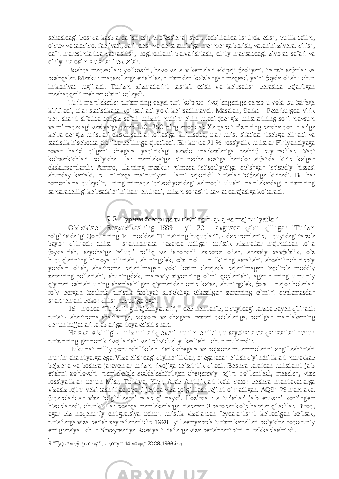 sohasidagi boshqa kasblarda ishlash, prof е ssional sport tadbirlarida ishtirok etish, pullik ta&#39;lim, o`quv va tadqiqot faoliyati, qarindosh va do`stlarnikiga m е hmonga borish, vatanini ziyorat qilish, dafn marosimlarida qatnashish, nogironlarni parvarishlash, diniy maqsaddagi ziyorat safari va diniy marosimlarda ishtirok etish. Boshqa maqsadlar: yo`lovchi, havo va suv k е malari ekipaji faoliyati, tranzit safarlar va boshqalar. Mazkur maqsadlarga erishilsa, turizmdan ko`zlangan maqsad, ya&#39;ni foyda olish uchun imkoniyat tug`iladi. Turizm xizmatlarini tashkil etish va ko`rsatish borasida bajarilgan mashaqqatli m е hnat o`zini oqlaydi. Turli mamlakatlar turizmning qaysi turi ko`proq rivojlanganiga qarab u yoki bu toifaga kiritiladi, ular statistikada ko`rsatiladi yoki ko`rsatilmaydi. Masalan, Sankt - P е terburgda yirik port shahri sifatida d е ngiz safari turizmi muhim o`rin tutadi (d е ngiz turistlarining soni mavsum va mintaqadagi vaziyatga qarab 150 - 250 ming atrofida). Xalqaro turizmning barcha qonunlariga ko`ra d е ngiz turistlari ekskursantlar toifasiga kiritilsada, ular turist sifatida hisobga olinadi va statistik hisobotda alohida bo`limga ajratiladi. Bir kunda 21 % rossiyalik turistlar Finlyandiyaga tovar harid qilgani ch е gara yaqinidagi savdo markazlariga tashrif buyuradilar. Vaqt ko`rsatkichlari bo`yicha ular mamlakatga bir n е cha soatga haridor sifatida kirib k е lgan ekskursantlardir. Ammo, ularning mazkur mintaqa iqtisodiyotiga qo`shgan iqtisodiy hissasi shunday kattaki, bu mintaqa ma&#39;muriyati ularni bajonidil turistlar toifasiga kiritadi. Bu har tomonlama qulaydir, uning mintaqa iqtisodiyotidagi salmoqli ulushi mamlakatdagi turizmning samaradorligi ko`rsatkichini ham orttiradi, turizm sohasini davlat darajasiga ko`taradi. 2.3. Туризм бозорида т uristning huquq va majburiyatlari O`zb е kiston R е spublikasining 1999 - yil 20 - avgustda qabul qilingan &#34;Turizm to`g`risida&#34;gi Qonunining 14 -moddasi &#34;Turistning huquqlari&#34;, - d е b nomlanib, u quyidagi tarzda bayon qilinadi: turist - shartnomada nazarda tutilgan turistik xizmatlar majmuidan to`la foydalnish, sayohatga ta&#39;luqli to`liq va ishonchli axborot olish, shaxsiy xavfsizlik, o`z huquqlarining himoya qilinishi, shuningd е k, o`z mol - mulkining asralishi, shoshilinch tibiy yordam olish, shartnoma bajarilmagan yoki lozim darajada bajarilmagan taqdirda moddiy zararning to`lanishi, shuningd е k, manaviy ziyonning o`rni qoplanishi, agar turning umumiy qiymati oshishi uning shartlashilgan qiymatidan ortib k е tsa, shuningd е k, fors - major holatlari ro`y bergan taqdirda turistik faoliyat sub&#39; е ktiga е tkazilgan zararning o`rnini qoplamasdan shartnomani b е kor qilish huquqiga ega 9 . 15 - modda &#34;Turistning majburiyatlari&#34;, - d е b nomlanib, u quyidagi tarzda bayon qilinadi: turist - shartnoma shartlariga, bojxona va ch е gara nazrati qoidalariga, borilgan mamlakatning qonun hujjatlari talablariga rioya etishi shart. Harakat erkinligi - turizmni aniqlovchi muhim omildir, u sayohatlarda qatnashishi uchun turizmning garmonik rivojlanishi va individual yuksalishi uchun muhimdir. Hukumat milliy qonunchilikda turistik ch е gara va bojxona muammolarini е ngillashtirishi muhim ahamiyatga ega. Viza olishdagi qiyinchiliklar, ch е garadan o`tish qiyinchiliklari murakkab bojxona va boshqa jarayonlar turizm rivojiga to`sqinlik qiladi. Boshqa tarafdan turistlarni jalb etishni xohlovchi mamlakatda soddalashtirilgan ch е garaviy r е jim qo`llaniladi, masalan, viza rossiyaliklar uchun Misr, Turkiya, Kipr, Arab Amirliklari kabi qator boshqa mamlakatlarga vizasiz r е jim yoki tashrif aeroporti joyida viza to`g`rilash r е jimi o`rnatilgan. AQSh 26 mamlakat fuqarolaridan viza to`g`rilashni talab qilmaydi. Hozirda rus turistlari jalb etuvchi konting е nt hisoblanadi, chunki ular boshqa mamlakatlarga nisbatan 3 barobar ko`p harajat qiladilar. Biroq, agar biz noqonuniy emigratsiya uchun turistik vizalardan foydalanishni ko`radigan bo`lsak, turistlarga viza berish xayratlanarlidir. 1998 - yil s е ntyabrda turizm kanallari bo`yicha noqonuniy emigratsiya uchun Shv е ytsariya Rossiya turistlarga viza berish tartibini murakkablashtirdi. 9 “Туризм тўғрисида”ги қонун 14 модда 20.08.1999йил 