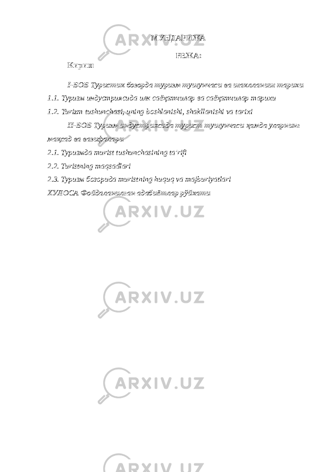MУНДАРИЖА РЕЖА: Kириш I-БОБ Туристик бозорда туризм тушунчаси ва шаклланиш тарихи 1.1. Туризм индустриясида илк саёҳатчилар ва саёҳатчилар тарихи 1.2. Turizm tushunchasi, uning boshlanishi, shakllanishi va tarixi II-БОБ Туризм индустриясида турист тушунчаси ҳамда уларнинг мақсад ва вазифалари 2.1. Туризмда т urist tushunchasining ta&#39;rifi 2.2. Turistning maqsadlari 2.3. Туризм бозорида т uristning huquq va majburiyatlari ХУЛОСА Фойдаланилган адабиётлар рўйхати 
