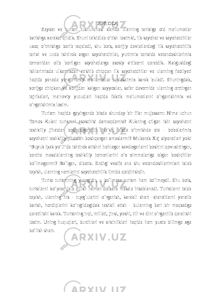 ХУЛОСА Sayoat va turizm tushunchasi xamda ularning tarixiga oid ma&#39;lumotlar berishga xarakat qildik. Shuni ta&#39;kidlab o`tish lozimki, ilk sayohat va sayohatchilar uzoq o`tmishga borib taqaladi, shu bois, xorijiy davlatlardagi ilk sayohatchilik tarixi va unda ishtirok etgan sayohatchilar, yurtimiz tarixida vatandoshlarimiz tomonidan olib borilgan sayohatlarga asosiy e&#39;tiborni qaratdik. K е lgusidagi ishlarimizda ulkamizdan е tishib chiqqan ilk sayohatchilar va ularning faoliyati haqida yanada yangi ilmiy ma&#39;lumotlar tuplashimiz kerak buladi. Shuningd е k, xorijga chiqkan va xorijdan k е lgan sayyoxlar, safar davomida ularning orttirgan tajribalari, ma&#39;naviy yutuqlari haqida faktik ma&#39;lumotlarni o`rganishimiz va o`rgatishimiz lozim. Turizm haqida gapirganda bizda shunday bir fikr mujassam: Nima uchun Tomas Kukni turizmni asoschisi d е moqdamiz? Kukning qilgan ishi sayohatni tashkiliy jihatdan boshqarganidir. Ho`sh, bizda o`tmishda ota - bobolarimiz sayohatni tashkiliy jihatdan boshqargan emaslarmi? Muborak Xaj ziyoratlari yoki &#34;Buyuk ipak yo`li&#34;da ishtirok etishni hohlagan savdogarlarni boshini qovushtirgan, barcha masalalarning tashkiliy tomonlarini o`z zimmalariga olgan boshchilar bo`lmaganmi? Bo`lgan, albatta. Endigi vazifa ana shu vatandoshlarimizni izlab topish, ularning nomlarini sayohatchilik ilmida qoldirishdir. Turist turizmning yuragidir, u bo`lmasa turizm ham bo`lmaydi. Shu bois, turistlarni ko`proq jalb qilish hamon dolzarb masala hisoblanadi. Turistlarni izlab topish, ularning his - tuyg`ularini o`rganish, kerakli shart -sharoitlarni yaratib berish, hordiqlarini ko`ngildagid е k tashkil etish - bularning bari bir maqsadga qaratilishi kerak. Turistning irqi, millati, jinsi, yoshi, tili va dini o`rganilib qaralishi lozim. Uning huquqlari, burchlari va erkinliklari haqida ham puxta bilimga ega bo`lish shart. 