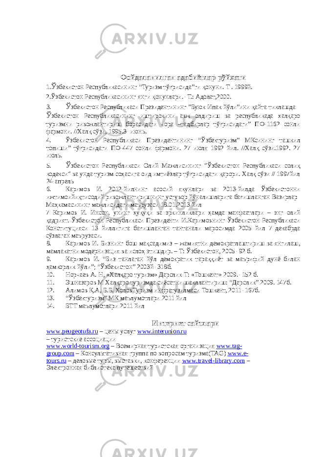  Фойдаланилган адабиётлар рўйхати 1. Ў збекистон Республикасининг “Туризм тўғрисида”ги қонуни. Т . 1999й. 2.Ўзбекистон Республикасининг янги қонунлари. -Т.: Адолат,2000. 3. Ў збекистон Республикаси Президентининг ”Буюк Ипак йўли”ини қайта тиклашда Ў збекистон Республикасининг иштирокини авж олдириш ва республикада халқаро туризмни ривожлантириш борасидаги чора –тадбирлар тўғрисидаги” ПФ-1162 сонли фармони. //Халқ сўзи, 1995.3- июнь. 4. Ўзбекистон Республикаси Президентининг “Ўзбектуризм” МКсининг ташкил топиши” тўғрисидаги ПФ-447 сонли фармони. 27 июля 1992 йил. //Халқ сўзи.1992. 27 июль. 5. Ў збекистон Республикаси Олий Мажлисининг &#34;Ўзбекистон Республикаси солиқ кодекси&#34; ва унда туризм соҳасига оид имтиёзлар тўғрисидаги қарори. Халқ сўзи // 1997йил 24-апрель 6. Каримов И. 2012-йилнинг асосий якунлари ва 2013-йилда Ўзбекистонни ижтимоийиқтисодий ривожлантиришнинг устувор йўналишларига бағишланган Вазирлар Маҳкамасининг мажлисидаги маърузаси 18.01.2013 йил 7 Каримов И. Инсон, унинг ҳуқуқи ва эркинликлари ҳамда манфаатлари – энг олий қадрият. Ўзбекистон Республикаси Президенти И.Каримовнинг Ўзбекистон Республикаси Конституцияси 13 йиллигига бағишланган тантанали маросимда 2005 йил 7 декабрда сўзлаган маърузаси. 8. Каримов И. Бизнинг бош мақсадимиз – жамиятни демократлаштириш ва янгилаш, мамлакатни модернизация ва ислоҳ этишдир. – Т: Ўзбекистон, 2005 -92 б. 9. Каримов И. “Биз танлаган йўл демократик тараққиёт ва маърифий дунё билан ҳамкорлик йўли”; “Ўзбекистон” 2003й -318б. 10. Норчаев А. Н, «Халқаро туризм» Дарслик Т: «Тошкент» 2009. -152 б. 11. Эшназаров М Халқаро туризмда сиёсатни шакллантириш: “Дарслик” 2009. 147б. 12. Алимов Қ.А, Б.Б. ХоловТуризм инфратузилмаси Тошкент, 2011 -167б. 13. “Ўзбектуризм” МК маълумотлари 2011 йил 14. БТТ маълумотлари 2011 йил Интернет сайтлари www . peugeotufa . ru – цены услуг www.interunion.ru – туристские ассоциации www . world - tourism . org – Всемирная туристская организация www . tag - group . com – Консультативная группа по вопросам туризма(TAG) www . e - tours . ru – деловые туры, выставки, конференции www . travel - library . com – Электронная библиотека путешествий 