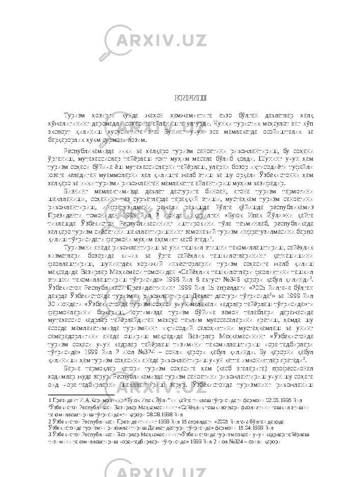  КИРИШ Туризм ҳозирги кунда жаҳон ҳамжамиятига аъзо бўлган давлатлар халқ хўжалигининг даромадли соҳасига айланишга улгурди . Чунки туристик маҳсулот энг кўп экспорт қилиниш хусусиятига эга . Бунинг учун эса мамлакатда осойишталик ва барқарорлик ҳукм сурмоғи лозим . Республикамизда ички ва халқаро туризм саноатини ривожлантириш , бу соҳани ўрганиш , мутахассислар тай ë рлаш ғоят муҳим масала бўлиб қолди . Шунинг учун ҳам туризм соҳаси бўйича ë ш мутахассисларни тай ë рлаш , уларни бозор иқтисоди ë ти туфайли юзага келадиган муаммоларни ҳал қилишга жалб этиш ва шу орқали Ўзбекистонни ҳам халқаро ва ички туризми ривожланган мамлакатга айлантириш муҳим вазифадир . Бизнинг мамлактимизда давлат дастурига биноан , ягона туризм тармоғини шаклланиши , соҳанинг тез суръатларда тараққий этиши , мустаҳкам туризм саноатини ривожлантириш , инфратузилмани режали равишда йўлга қўйишда республикамиз Президенти томонидан 1995 йил 2 июнда чиқарилган « Буюк Ипак Йўли » ни қайта тиклашда Ўзбекистон Республикасининг иштирокини тўла таъминлаб , республикада халқаро туризм си ë сатини шакллантиришнинг замонавий туризм инфратузилмасини барпо қилиш тўғрисидаги фармони муҳим аҳамият касб этади 1 . Туризмни янада ривожлантириш ва уни ташкил этишни такомиллаштириш , сай ë ҳлик хизматлари бозорида кичик ва ўрта сай ë ҳлик ташкилотларининг қатнашишини фаоллаштириш , шунингдек хорижий инвесторларни туризм соҳасига жалб қилиш мақсадида Вазирлар Маҳкамаси томонидан « Сай ë ҳлик ташкилотлари фаолиятини ташкил этишни такомиллаштириш тўғрисида » 1998 йил 8 август №346 қарори қабул қилинди 2 . Ўзбекистон Республикаси Президентининг 1999 йил 15 апрелдаги «2005 йилгача бўлган даврда Ўзбекистонда туризмни ривожлантириш Давлат дастури тўғрисида 2 » ва 1999 йил 30 июндаги « Ўзбекистонда туризм соҳаси учун малакали кадрлар тай ë рлаш тўғрисида » ги фармонларини бажариш , юртимизда туризм бўйича замон талаблари даражасида мутахассис кадрлар тай ë рлайдиган махсус таълим муассасаларини яратиш , ҳамда шу асосда мамлакатимизда туризмнинг иқтисодий салоҳиятини мустаҳкамлаш ва унинг самарадорлигини янада ошириш мақсадида Вазирлар Маҳкамасининг « Ўзбекистонда туризм соҳаси учун кадрлар тай ë рлаш тизимини такомиллаштириш чора - тадбирлари тўғрисида » 1999 йил 2 июл №324 – сонли қарори қабул қилинди . Бу қарорни қабул қилиниши ҳам туризм соҳасини янада ривожлантириш учун катта имкониятлар яратади 3 . Барча тармоқлар қатори туризм соҳасига ҳам (касб эгаларига) профессионал ходимлар жуда зарур. Республикамизда туризм саноатини ривожлантириш учун шу соҳага оид чора-тадбирларни шакллантириш зарур. Ўзбекистонда туризмнинг ривожланиш 1 Президент И.А.Каримовнинг “Буюк Ипак Йўли”ни қайта тиклаш тўғрисидаги фармони 02.06.1995 йил 2 Ўзбекистон Республикаси Вазирлар Маҳкамасининг «Сайëҳлик ташкилотлари фаолиятини ташкил этишни такомиллаштириш тўғрисида»ги қарори 08.08.1998 йил 2 Ўзбекистон Республикаси Президентининг 1999 йил 15 апрелдаги «2005 йилгача бўлган даврда Ўзбекистонда туризмни ривожлантириш Давлат дастури тўғрисида» фармони 15.04.1999 йил 3 Ўзбекистон Республикаси Вазирлар Маҳкамасининг«Ўзбекистонда туризм соҳаси учун кадрлар тайëрлаш тизимини такомиллаштириш чора-тадбирлари тўғрисида» 1999 йил 2 июл №324 – сонли қарори 