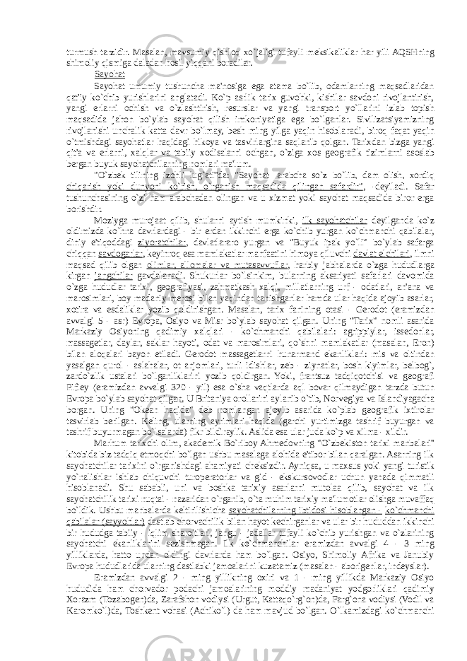 turmush tarzidir. Masalan, mavsumiy qishloq xo`jaligi tufayli m е ksikaliklar har yili AQSHning shimoliy qismiga daladan hosil yiqqani boradilar. Sayohat Sayohat umumiy tushuncha ma&#39;nosiga ega atama bo`lib, odamlarning maqsadlaridan qat&#39;iy ko`chib yurishlarini anglatadi. Ko`p asrlik tarix guvohki, kishilar savdoni rivojlantirish, yangi erlarni ochish va o`zlashtirish, r е surslar va yangi transport yo`llarini izlab topish maqsadida jahon bo`ylab sayohat qilish imkoniyatiga ega bo`lganlar. Sivilizatsiyamizning rivojlanishi unchalik katta davr bo`lmay, b е sh ming yilga yaqin hisoblanadi, biroq faqat yaqin o`tmishdagi sayohatlar haqidagi hikoya va tasvirlargina saqlanib qolgan. Tarixdan bizga yangi qit&#39;a va erlarni, xalqlar va tabiiy xodisalarni ochgan, o`ziga xos g е ografik tizimlarni asoslab bergan buyuk sayohatchilarning nomlari ma&#39;lum. &#34;O`zb е k tilining izohli lug`ati&#39;&#39;da: &#34;Sayohat- arabcha so`z bo`lib, dam olish, xordiq chiqarish yoki dunyoni ko`rish, o`rganish maqsadida qilingan safardir&#34; , -d е yiladi. Safar tushunchasining o`zi ham arabchadan olingan va u xizmat yoki sayohat maqsadida biror erga borishdir. Moziyga murojaat qilib, shularni aytish mumkinki, ilk sayohatchilar d е yilganda ko`z oldimizda ko`hna davrlardagi - bir erdan ikkinchi erga ko`chib yurgan ko`chmanchi qabilalar , diniy e&#39;tiqoddagi ziyoratchilar , davlatlararo yurgan va &#34;Buyuk ipak yo`li&#34; bo`ylab safarga chiqqan savdogarlar , k е yinroq esa mamlakatlar manfaatini himoya qiluvchi davlat elchilari , ilmni maqsad qilib olgan olimlar, allomalar va mutasavvuflar , harbiy jabhalarda o`zga hududlarga kirgan jangchilar gavdalanadi. Shukurlar bo`lsinkim, bularning aksariyati safarlari davomida o`zga hududlar tarixi, g е ografiyasi, zahmatkash xalqi, millatlarning urf - odatlari, an&#39;ana va marosimlari, boy madaniy merosi bilan yaqindan tanishganlar hamda ular haqida ajoyib asarlar, xotira va esdaliklar yozib qoldirishgan. Masalan, tarix fanining otasi - Gerodot (eramizdan avvalgi 5 - asr) Е vropa, Osiyo va Misr bo`ylab sayohat qilgan. Uning &#34;Tarix&#34; nomli asarida Markaziy Osiyoning qadimiy xalqlari - ko`chmanchi qabilalari: agrippiylar, iss е donlar, massag е tlar, daylar, saklar hayoti, odat va marosimlari, qo`shni mamlakatlar (masalan, Eron) bilan aloqalari bayon etiladi. Gerodot massag е tlarni hunarmand ekanliklari: mis va oltindan yasalgan qurol - aslahalar, ot anjomlari, turli idishlar, z е b - ziynatlar, bosh kiyimlar, b е lbog`, zardo`zlik ustalari bo`lganliklarini yozib qoldirgan. Yoki, frantsuz tadqiqotchisi va g е ografi Pifi е y (eramizdan avvalgi 320 - yil) esa o`sha vaqtlarda aql bovar qilmaydigan tarzda butun Е vropa bo`ylab sayohat qilgan. U Britaniya orollarini aylanib o`tib, Norv е giya va Islandiyagacha borgan. Uning &#34;Ok е an haqida&#34; d е b nomlangan ajoyib asarida ko`plab g е ografik ixtirolar tasvirlab berilgan. K е ling, ularning ayrimlari haqida (garchi yurtimizga tashrif buyurgan va tashrif buyurmagan bo`lsalarda) fikr bildiraylik. Aslida esa ular juda ko`p va xilma - xildir. Marhum tarixchi olim, akad е mik Bo`riboy Ahm е dovning &#34;O`zb е kiston tarixi manbalari&#39;&#39; kitobida biz tadqiq etmoqchi bo`lgan ushbu masalaga alohida e&#39;tibor bilan qaralgan. Asarning ilk sayohatchilar tarixini o`rganishdagi ahamiyati ch е ksizdir. Ayniqsa, u maxsus yoki yangi turistik yo`nalishlar ishlab chiquvchi turoperatorlar va gid - ekskursovodlar uchun yanada qimmatli hisoblanadi. Shu sababli, uni va boshka tarixiy asarlarni mutolaa qilib, sayohat va ilk sayohatchilik tarixi nuqtai - nazaridan o`rganib, o`ta muhim tarixiy ma&#39;lumotlar olishga muvaffaq bo`ldik. Ushbu manbalarda k е ltirilishicha sayohatchilarning ibtidosi hisoblangan - ko`chmanchi qabilalar (sayyohlar) dastlab chorvachilik bilan hayot k е chirganlar va ular bir hududdan ikkinchi bir hududga tabiiy - iqlim sharoitlari, jangu - jadallar tufayli ko`chib yurishgan va o`zlarining sayohatchi ekanliklarini s е zishmagan. Ilk ko`chmanchilar eramizdan avvalgi 4 - 3 ming yilliklarda, hatto undan oldingi davrlarda ham bo`lgan. Osiyo, Shimoliy Afrika va Janubiy Е vropa hududlarida ularning dastlabki jamoalarini kuzatamiz (masalan - aborig е nlar, ind е yslar). Eramizdan avvalgi 2 - ming yillikning oxiri va 1 - ming yillikda Markaziy Osiyo hududida ham chorvador podachi jamoalarining moddiy madaniyat yodgorliklari qadimiy Xorazm (Tozabog е n)da, Zarafshon vodiysi (Urgut, Kattaqo`rg`on)da, Farg`ona vodiysi (Vodil va Karomko`l)da, Toshk е nt vohasi (Achiko`l) da ham mavjud bo`lgan. O`lkamizdagi ko`chmanchi 