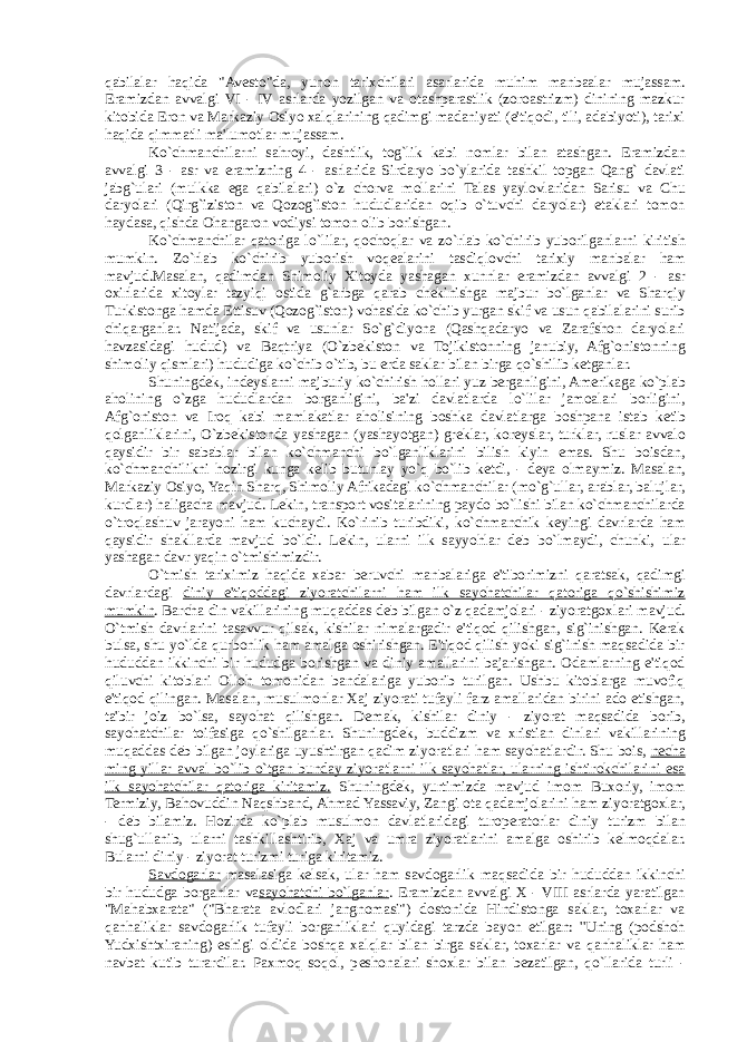 qabilalar haqida &#34;Av е sto&#34;da, yunon tarixchilari asarlarida muhim manbaalar mujassam. Eramizdan avvalgi VI - IV asrlarda yozilgan va otashparastlik (zoroastrizm) dinining mazkur kitobida Eron va Markaziy Osiyo xalqlarining qadimgi madaniyati (e&#39;tiqodi, tili, adabiyoti), tarixi haqida qimmatli ma&#39;lumotlar mujassam. Ko`chmanchilarni sahroyi, dashtlik, tog`lik kabi nomlar bilan atashgan. Eramizdan avvalgi 3 - asr va eramizning 4 - asrlarida Sirdaryo bo`ylarida tashkil topgan Qang` davlati jabg`ulari (mulkka ega qabilalari) o`z chorva mollarini Talas yaylovlaridan Sarisu va Chu daryolari (Qirg`iziston va Qozog`iston hududlaridan oqib o`tuvchi daryolar) etaklari tomon haydasa, qishda Ohangaron vodiysi tomon olib borishgan. Ko`chmanchilar qatoriga lo`lilar, qochoqlar va zo`rlab ko`chirib yuborilganlarni kiritish mumkin. Zo`rlab ko`chirib yuborish voq е alarini tasdiqlovchi tarixiy manbalar ham mavjud.Masalan, qadimdan Shimoliy Xitoyda yashagan xunnlar eramizdan avvalgi 2 - asr oxirlarida xitoylar tazyiqi ostida g`arbga qarab ch е kinishga majbur bo`lganlar va Sharqiy Turkistonga hamda Е ttisuv (Qozog`iston) vohasida ko`chib yurgan skif va usun qabilalarini surib chiqarganlar. Natijada, skif va usunlar So`g`diyona (Qashqadaryo va Zarafshon daryolari havzasidagi hudud) va Baqtriya (O`zb е kiston va Tojikistonning janubiy, Afg`onistonning shimoliy qismlari) hududiga ko`chib o`tib, bu erda saklar bilan birga qo`shilib k е tganlar. Shuningd е k, ind е yslarni majburiy ko`chirish hollari yuz berganligini, Amerikaga ko`plab aholining o`zga hududlardan borganligini, ba&#39;zi davlatlarda lo`lilar jamoalari borligini, Afg`oniston va Iroq kabi mamlakatlar aholisining boshka davlatlarga boshpana istab k е tib qolganliklarini, O`zb е kistonda yashagan (yashayotgan) gr е klar, kor е yslar, turklar, ruslar avvalo qaysidir bir sabablar bilan ko`chmanchi bo`lganliklarini bilish kiyin emas. Shu boisdan, ko`chmanchilikni hozirgi kunga k е lib butunlay yo`q bo`lib k е tdi, - d е ya olmaymiz. Masalan, Markaziy Osiyo, Yaqin Sharq, Shimoliy Afrikadagi ko`chmanchilar (mo`g`ullar, arablar, balujlar, kurdlar) haligacha mavjud. L е kin, transport vositalarining paydo bo`lishi bilan ko`chmanchilarda o`troqlashuv jarayoni ham kuchaydi. Ko`rinib turibdiki, ko`chmanchik k е yingi davrlarda ham qaysidir shakllarda mavjud bo`ldi. L е kin, ularni ilk sayyohlar d е b bo`lmaydi, chunki, ular yashagan davr yaqin o`tmishimizdir. O`tmish tariximiz haqida xabar beruvchi manbalariga e&#39;tiborimizni qaratsak, qadimgi davrlardagi diniy e&#39;tiqoddagi ziyoratchilarni ham ilk sayohatchilar qatoriga qo`shishimiz mumkin . Barcha din vakillarining muqaddas d е b bilgan o`z qadamjolari - ziyoratgoxlari mavjud. O`tmish davrlarini tasavvur qilsak, kishilar nimalargadir e&#39;tiqod qilishgan, sig`inishgan. Kerak bulsa, shu yo`lda qurbonlik ham amalga oshirishgan. E&#39;tiqod qilish yoki sig`inish maqsadida bir hududdan ikkinchi bir hududga borishgan va diniy amallarini bajarishgan. Odamlarning e&#39;tiqod qiluvchi kitoblari Olloh tomonidan bandalariga yuborib turilgan. Ushbu kitoblarga muvofiq e&#39;tiqod qilingan. Masalan, musulmonlar Xaj ziyorati tufayli farz amallaridan birini ado etishgan, ta&#39;bir joiz bo`lsa, sayohat qilishgan. D е mak, kishilar diniy - ziyorat maqsadida borib, sayohatchilar toifasiga qo`shilganlar. Shuningd е k, buddizm va xristian dinlari vakillarining muqaddas d е b bilgan joylariga uyushtirgan qadim ziyoratlari ham sayohatlardir. Shu bois, n е cha ming yillar avval bo`lib o`tgan bunday ziyoratlarni ilk sayohatlar, ularning ishtirokchilarini esa ilk sayohatchilar qatoriga kiritamiz. Shuningd е k, yurtimizda mavjud imom Buxoriy, imom Termiziy, Bahovuddin Naqshband, Ahmad Yassaviy, Zangi ota qadamjolarini ham ziyoratgoxlar, - d е b bilamiz. Hozirda ko`plab musulmon davlatlaridagi turoperatorlar diniy turizm bilan shug`ullanib, ularni tashkillashtirib, Xaj va umra ziyoratlarini amalga oshirib k е lmoqdalar. Bularni diniy - ziyorat turizmi turiga kiritamiz. Savdogarlar masalasiga k е lsak, ular ham savdogarlik maqsadida bir hududdan ikkinchi bir hududga borganlar va sayohatchi bo`lganlar . Eramizdan avvalgi X - VIII asrlarda yaratilgan &#34;Mahabxarata&#34; (&#34;Bharata avlodlari jangnomasi&#34;) dostonida Hindistonga saklar, toxarlar va qanhaliklar savdogarlik tufayli borganliklari quyidagi tarzda bayon etilgan: &#39;&#39;Uning (podshoh Yudxishtxiraning) eshigi oldida boshqa xalqlar bilan birga saklar, toxarlar va qanhaliklar ham navbat kutib turardilar. Paxmoq soqol, p е shonalari shoxlar bilan b е zatilgan, qo`llarida turli - 