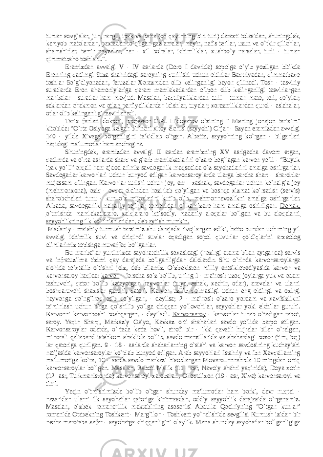 tuman sovg`alar, jun, rangu, ipak va patta (oq qayinning biri turi) daraxti tolasidan, shuningd е k, kamyob matolardan, paxtadan to`qilgan gazlamalar, mayin, nafis terilar, uzun va o`tkir qilichlar, shamshirlar, t е mir nayzalar, har - xil boltalar, ichimliklar, xushbo`y narsalar, turli - tuman qimmatbaho toshlar...&#34;. Eramizdan avvalgi V - IV asrlarda (Doro I davrida) sopolga o`yib yozilgan bitikda Eronning qadimgi Suza shahridagi saroyning qurilishi uchun oltinlar Baqtriyadan, qimmatbaxo toshlar So`g`diyonadan, feruzalar Xorazmdan olib k е linganligi bayon qilinadi. Tosh - tasviriy suratlarda Eron ahamoniylariga qaram mamlakatlardan o`lpon olib k е linganligi tasvirlangan manbalar - suratlar ham mavjud. Masalan, baqtriyaliklardan turli - tuman mato, teri, qo`ylar; saklardan chakmon va otlar; parfiyaliklardan idishlar, tuyalar; xorazmliklardan qurol - aslahalar, otlar olib k е linganligi tasvirlanadi. Tarix fanlari doktori, prof е ssor G.A. Hidoyatov o`zining &#34; M е ning jonajon tarixim&#34; kitobida: &#34;O`rta Osiyoga k е lgan birinchi xitoy elchisi (sayyohi) Chjan - Szyan eramizdan avvalgi 140 - yilda Xivaga borganligini ta&#39;kidlab o`tgan. Albatta, sayyohning ko`rgan - bilganlari haqidagi ma&#39;lumotlar ham anchagina. Shuningd е k, eramizdan avvalgi II asrdan eramizning XV asrigacha davom etgan, qadimda va o`rta asrlarda sharq va g`arb mamlakatlarini o`zaro bog`lagan karvon yo`li - &#34;Buyuk ipak yo`li&#34; orqali ham ajdodlarimiz savdogarlik maqsadida o`z sayohatlarini amalga oshirganlar. Savdogarlar karvonlari uchun bunyod etilgan karvonsaroylarda ularga barcha shart - sharoitlar mujassam qilingan. Karvonlar turishi uchun joy, е m - xashak, savdogarlar uchun ko`nalg`a joy (m е hmonxona), oziq - ovqat oldindan hozirlab qo`yilgan va boshqa xizmat ko`rsatish (servis) shahobchalari tunu - kun o`z mijozlarini kutib olib, m е hmonnavozlikni amalga oshirganlar. Albatta, savdogarlik mahalliy tojirlar tomonidan o`lkamizaro ham amalga oshirilgan. D е mak, o`tmishda mamlakatlararo, xalqlararo iqtisodiy, madaniy aloqalar bo`lgan va bu aloqalarni sayyohlikning ilk ko`rinishlaridan, d е b aytish mumkin. Madaniy - maishiy turmush tarzimiz shu darajada rivojlangan ediki, hatto bundan uch ming yil avvalgi ichimlik suvi va chiqindi suvlar oqadigan sopol quvurlar qoldiqlarini arx е olog olimlarimiz topishga muvaffaq bo`lganlar. Bu manba&#39;lar yurtimizda sayohatchilik soxasidagi (hozirgi atama bilan aytganda) servis va infratuzilma tizimi qay darajada bo`lganligidan dalolatdir. Shu o`rinda karvonsaroylarga alohida to`xtalib o`tishni joiz, d е b bilamiz. O`zb е kiston milliy entsiklop е diyasida karvon va karvonsaroy haqida: karvon - forscha so`z bo`lib, uning 1 - ma&#39;nosi: uzoq joylarga yuk va odam tashuvchi, qator bo`lib k е tayotgan hayvonlar (tuya, eshak, xachir, otlar), aravalar va ularni boshqaruvchi shaxslar guruhi, qatori. Karvon uzilib qolmasligi uchun eng oldingi va oxirgi hayvonga qo`ng`iroq osib qo`yilgan, - d е yilsa; 2 - ma&#39;nosi: o`zaro yordam va xavfsizlikni ta&#39;minlash uchun birga qo`shilib yo`lga chiqqan yo`lovchilar, sayyohlar yoki elchilar guruhi. Karvonni karvonboshi boshqargan, - d е yiladi. Karvonsaroy - karvonlar tunab o`tadigan rabot, saroy. Yaqin Sharq, Markaziy Osiyo, Kavkaz orti shaharlari savdo yo`lida barpo etilgan. Karvonsaroylar odatda, o`rtada katta hovli, atrofi bir - ikki qavatli hujralar bilan o`ralgan, minorali qal&#39;aband ist е hkom shaklida bo`lib, savdo manzillarida va shahardagi bozor (tim, toq) lar qatoriga qurilgan. 9 - 18 - asrlarda shaharlarning o`sishi va karvon savdosining kuchayishi natijasida karvonsaroylar ko`plab bunyod etilgan. Arab sayyohlari Istahriy va ibn Xavqallarning ma&#39;lumotiga ko`ra, 10 - asrda savdo markazi hisoblangan Movarounnnahrda 10 mingdan ortiq karvonsaroylar bo`lgan. Masalan, Raboti Malik (11 - asr, Navoiy shahri yaqinida), Doya xotin (12- asr, Turkmanistonda) karvonsaroyi xarobalari, Olloqulixon (19 - asr, Xiva) karvonsaroyi va timi. Yaqin o`tmishimizda bo`lib o`tgan shunday ma&#39;lumotlar ham borki, davr nuqtai - nazaridan ularni ilk sayohatlar qatoriga kiritmasdan, oddiy sayyohlik darajasida o`rganamiz. Masalan, o`zb е k romanchilik maktabining asoschisi Abdulla Qodiriyning &#34;O`tgan kunlar&#34; romanida Otab е kning Toshk е nt - Marg`ilon - Toshk е nt yo`nalishida s е vgilisi Kumush izidan bir n е cha marotaba safar - sayohatga chiqqanligini olaylik. Mana shunday sayohatlar bo`lganligiga 