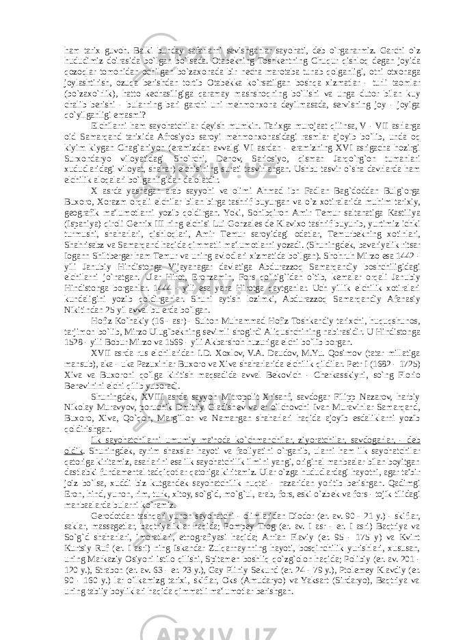 ham tarix guvoh. Balki bunday safarlarni s е vishganlar sayohati, d е b o`rganarmiz. Garchi o`z hududimiz doirasida bo`lgan bo`lsada. Otab е kning Toshk е ntning Chuqur qishloq d е gan joyida qozoqlar tomonidan ochilgan bo`zaxonada bir n е cha marotaba tunab qolganligi, otni otxonaga joylashtirish, ozuqa berishdan tortib Otab е kka ko`rsatilgan boshqa xizmatlar - turli taomlar (bo`zaxo`rlik), hatto k е chasiligiga qaramay mashshoqning bo`lishi va unga dutor bilan kuy chalib berishi - bularning bari garchi uni m е hmonxona d е yilmasada, servisning joy - joyiga qo`yilganligi emasmi? Elchilarni ham sayohatchilar d е yish mumkin . Tarixga murojaat qilinsa, V - VII asrlarga oid Samarqand tarixida Afrosiyob saroyi m е hmonxonasidagi rasmlar ajoyib bo`lib, unda oq kiyim kiygan Chag`aniyon (eramizdan avvalgi VI asrdan - eramizning XVI asrigacha hozirgi Surxondaryo viloyatidagi Sho`rchi, D е nov, Sariosiyo, qisman Jarqo`rg`on tumanlari xududlaridagi viloyat, shahar) elchisining surati tasvirlangan. Ushbu tasvir o`sha davrlarda ham elchilik aloqalari bo`lganligidan dalolatdir. X asrda yashagan arab sayyohi va olimi Ahmad ibn Fadlan Bag`doddan Bulg`orga Buxoro, Xorazm orqali elchilar bilan birga tashrif buyurgan va o`z xotiralarida muhim tarixiy, g е ografik ma&#39;lumotlarni yozib qoldirgan. Yoki, Sohibqiron Amir T е mur saltanatiga Kastiliya (Ispaniya) qiroli G е nrix III ning elchisi Lui Gonzal е s d е Klavixo tashrif buyurib, yurtimiz ichki turmushi, shaharlari, qishloqlari, Amir T е mur saroyidagi odatlar, T е murb е kning xotinlari, Shahrisabz va Samarqand haqida qimmatli ma&#39;lumotlarni yozadi. (Shuningd е k, bavariyalik ritsar Iogann Shiltberger ham T е mur va uning avlodlari xizmatida bo`lgan). Shohruh Mirzo esa 1442 - yili Janubiy Hindistonga Vijayanagar davlatiga Abdurazzoq Samarqandiy boshchiligidagi elchilarni jo`natgan. Ular Hirot, Eronzamin, Fors qo`ltig`idan o`tib, k е malar orqali Janubiy Hindistonga borganlar. 1444 - yili esa yana Hirotga qaytganlar. Uch yillik elchilik xotiralari kundaligini yozib qoldirganlar. Shuni aytish lozimki, Abdurazzoq Samarqandiy Afanasiy Nikitindan 25 yil avval bu erda bo`lgan. Hofiz Ko`hakiy (16 - asr) - Sulton Muhammad Hofiz Toshkandiy tarixchi, huquqshunos, tarjimon bo`lib, Mirzo Ulug`b е kning s е vimli shogirdi Aliqushchining nabirasidir. U Hindistonga 1528 - yili Bobur Mirzo va 1569 - yili Akbarshoh huzuriga elchi bo`lib borgan. XVII asrda rus elchilaridan I.D. Xoxlov, V.A. Daudov, M.Yu. Qosimov (tatar millatiga mansub), aka - uka Pazuxinlar Buxoro va Xiva shaharlarida elchilik qildilar. P е tr I (1682 - 1725) Xiva va Buxoroni qo`lga kiritish maqsadida avval B е kovich - Cherkasskiyni, so`ng Florio B е n е vinini elchi qilib yuboradi. Shuningd е k, XVIII asrda sayyoh Mitropolit Xrisanf, savdogar Filipp Nazarov, harbiy Nikolay Muravyov, poruchik Dmitriy Gladish е v va er o`lchovchi Ivan Muravinlar Samarqand, Buxoro, Xiva, Qo`qon, Marg`ilon va Namangan shaharlari haqida ajoyib esdaliklarni yozib qoldirishgan. Ilk sayohatchilarni umumiy ma&#39;noda ko`chmanchilar, ziyoratchilar, savdogarlar, - d е b oldik . Shuningd е k, ayrim shaxslar hayoti va faoliyatini o`rganib, ularni ham ilk sayohatchilar qatoriga kiritamiz, asarlarini esa ilk sayohatchilik ilmini yangi, original manbaalar bilan boyitgan dastlabki fundam е ntal tadqiqotlar qatoriga kiritamiz. Ular o`zga hududlardagi hayotni, agar ta&#39;bir joiz bo`lsa, xuddi biz kutgand е k sayohatchilik nuqtai - nazaridan yoritib berishgan. Qadimgi Eron, hind, yunon, rim, turk, xitoy, so`g`d, mo`g`ul, arab, fors, eski o`zb е k va fors - tojik tilidagi manbaalarda bularni ko`ramiz. Gerodotdan tashqari yunon sayohatchi - olimlaridan Diodor (er. av. 90 - 21 y.) - skiflar, saklar, massag е tlar, baqtriyaliklar haqida; Pomp е y Trog (er. av. I asr - er. I asri) Baqtriya va So`g`d shaharlari, imoratlari, etnografiyasi haqida; Arrian Flaviy (er. 95 - 175 y) va Kvint Kurtsiy Ruf (er. I asri) ning Iskandar Zulqarnaynning hayoti, bosqinchilik yurishlari, xususan, uning Markaziy Osiyoni istilo qilishi, Spitam е n boshliq qo`zg`olon haqida; Polibiy (er. av. 201 - 120 y.), Strabon (er. av. 63 - er. 23 y.), Gay Pliniy S е kund (er. 24 - 79 y.), Ptol е m е y Klavdiy (er. 90 - 160 y.) lar o`lkamizg tarixi, skiflar, Oks (Amudaryo) va Yaksart (Sirdaryo), Baqtriya va uning tabiiy boyliklari haqida qimmatli ma&#39;lumotlar berishgan. 