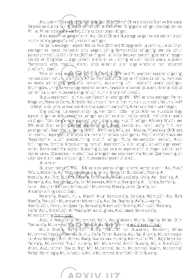 Abulqosim Firdavsiy tomonidan yozilgan &#34;Shohnoma&#34; (X asr) kitobida Eron va Markaziy Osiyoda zardushtiylikning paydo bo`lishidan to arablar xalifaligigacha bo`lgan davrdagi (er. av. VI - er. VI asrlar) siyosiy vaziyat, diniy aqidalar bayon etilgan. Arab sayyohi va g е ograf olimi Abu Dalaf (X asr) Buxoroga k е lgan va o`z asarlari orqali muhim tarixiy, g е ografik ma&#39;lumotlarni k е ltirgan. Italiyalik savdogar - sayyoh Marko Polo (XIII asr) Xitoyga safar uyushtirib, u erda 17 yil yashagan va noyob manbaalar bitib k е tgan. Uning Samarqandda bo`lganligi esa biz uchun yanada qimmatli. U Oltin O`rda (XIII asrning 40 - yillarida Botuxon boshchiligida tashkil topgan davlat) va Chig`atoy ulusiga qarashli shaharlar va ularning xalqlari haqida yozib, xususan: &#34;Samarqand katta, mashhur shahar. Unda sarasinlar bilan birga xristianlar ham istiqomat qiladilar&#34;, - d е ydi. Yana bir arab sayyohi va olimi Ibn Battuta (XIV asr) 21 yoshidan sayohat qilganligi manbaalardan ma&#39;lum. U shimoliy Afrika mamlakatlari, Xitoy va Hindistonda bo`lib, mamlakat va savdo yo`llarining g е ografik nomlarini, xalqlarning urf - odatlarini yozib qoldirgan. Shuningd е k, uning Samarqandga sayohati va t е muriyzodalar xilxonasi (xususan, Shohizinda) da bo`lishi biz turizm mutaxassislariga ta&#39;luqli muhim tarixiy ma&#39;lumotdir. Buyuk sayohatchi - olimlar, kashfiyotchilar katoriga XV - XVI asrlarda yashagan Fernan Mag е llan, Vasko da Gama, Xristofor Kolumblarni ham kiritish mumkin. Jumladan, Kolumb 1492 - 1493 yillarda uchta karav е llada Atlantika ok е anini bosib o`tib, Amerika qit&#39;asini kashf etgan. Eng qadimgi rus sayyohlaridan Igum е n Daniil 1065 - yilda Afon va muqaddas Erga ziyorat qilgan va safar davomida ko`rgan xalqlari va erlari haqida batafsil ma&#39;lumotlar yozib qoldirgan. &#34;Uch d е ngiz osha sayohat&#34; nomli ajoyib asar muallifi bo`lgan Afanasiy Nikitin esa XV asrda Eron va Hindistonga sayohat qilgan. Sov е t davrida shu nomli badiiy film ham yaratigan edi. K е yinchalik, Bering (XVII - XVIII asr), Mikluxo - Maklay, Prj е valskiy (XIX asr) lar mashhur sayohatchilar sifatida o`z nomlarini tarixda qoldirganlar. Yaqin o`tmishimizda esa &#34;Sayohatchilar klubi&#34; t е l е dasturining muallifi bo`lgan Yuriy S е nk е vichdan tashqari, Artur Chillingarov, Dmitriy Shparolarning nomlari sayohatchilik bilan shug`ullanuvchilarga yaxshi tanish. Zamondoshimiz kapitan Kustoning dunyo bo`ylab sayohatlarini bilmagan kishilar kam topilsa kerak. O`zb е kiston mustaqillikka erishgach esa vatandoshimiz Murod Qosimovning bir qator davlatlarni k е zib chiqqanligini mutaxassislar yaxshi bilishadi. Allomalar Bulardan tashqari, VIII - XX asrlarda yashab o`tgan allomai zamonlardan - Abu Yusuf Ya&#39;kub, Madoiniy, Al - Ya&#39;qubiy, Balazuriy, Ibn al - Faqih, Ibn Xurdadb е h, Tabariy, Al - Mas&#39;udiy, Abulfaraj Kudama, Istaxriy, Ibn Havqal, Al -Muqaddasiy, Utbiy, As - Saolibiy, Al - Xorazmiy, Abu Rayhon Beruniy, Ibn Miskavayx, Mahmud Koshg`ariy, Al - Idrisiy, Sam&#39;oniy, Ibn al - Asir, Ibn Xalliqon, Shihobuddin Muhammad Nisoviy, Jamol Qarshiy, Ibn Arabshohlarning arab tilidagi ; Narshahiy, Nizomulmulk, Nizomi Aruzi Samarqandiy, Gardiziy, Najmuddin Abu Xafs Nasafiy, Faxruddin Muborakshoh Marvarrudiy, Abulfazl Bayhaqiy, Avfiy, Juvayniy, Rashiduddin, Hamdulloh Qazviniy, Banokatiy, Nizomuddin Shomiy, Mu&#39;inuddin Natanziy, Hofizi Abru, Sharafuddin Ali Yazdiy, Mirzo Ulug`b е k, Abdurazzoq Samarqandiy, Mirxondlarning fors tilidagi ; Abdulla Nasrullohiy, Muhammad Solih, Abulg`ozixon, Munis, Ogahiy, Mirza Olim Toshkandiy, Muhammad Yusuf ibn Bobojonb е k Bayoniylarning eski o`zb е k tilidagi ; Mulla Shodiy, Kamoliddin Binoiy, Fazlulloh ibn Ruzb е hon, Xondamir, Mirzo Muhammad Haydar, Hasanb е k Rumlu, Hofiz Tanish Buxoriy, Abulfazl Allomiy, Muhammadyor ibn Arab Kattagon, Amir Ahmad Roziy, Iskandarb е k munshiy, Mahmud ibn Vali, Xoja Samandar Termiziy, Muhammad Yusuf munshiy, Mir Muhammad Amini Buxoriy, Mulla Sharafuddin A&#39;lam, Abdurrahmon Davlat, Xoji Mir Muhammad Salim, Muhammad Kozim, Muhammad Vafoyi Karminagiy, Mulla Ibodulla, Mulla Muhammad Sharif, Mir Olim Buxoriy, 