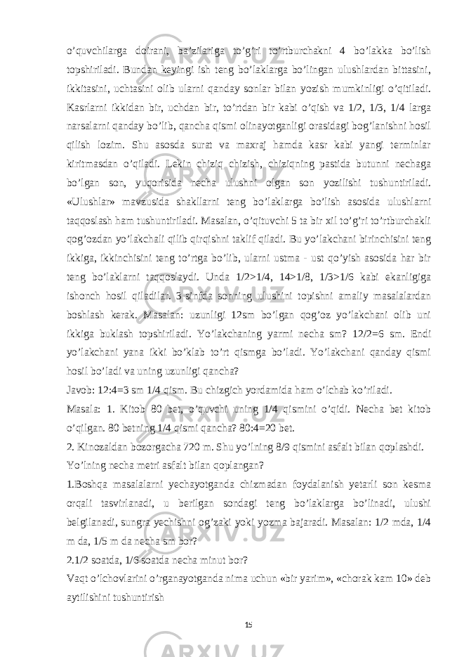 o’quvchilarga doirani, ba’zilariga to’g’ri to’rtburchakni 4 bo’lakka bo’lish topshiriladi. Bundan keyingi ish teng bo’laklarga bo’lingan ulushlardan bittasini, ikkitasini, uchtasini olib ularni qanday sonlar bilan yozish mumkinligi o’qitiladi. Kasrlarni ikkidan bir, uchdan bir, to’rtdan bir kabi o’qish va 1/2, 1/3, 1/4 larga narsalarni qanday bo’lib, qancha qismi olinayotganligi orasidagi bog’lanishni hosil qilish lozim. Shu asosda surat va maxraj hamda kasr kabi yangi terminlar kiritmasdan o’qiladi. Lekin chiziq chizish, chiziqning pastida butunni nechaga bo’lgan son, yuqorisida necha ulushni olgan son yozilishi tushuntiriladi. «Ulushlar» mavzusida shakllarni teng bo’laklarga bo’lish asosida ulushlarni taqqoslash ham tushuntiriladi. Masalan, o’qituvchi 5 ta bir xil to’g’ri to’rtburchakli qog’ozdan yo’lakchali qilib qirqishni taklif qiladi. Bu yo’lakchani birinchisini teng ikkiga, ikkinchisini teng to’rtga bo’lib, ularni ustma - ust qo’yish asosida har bir teng bo’laklarni taqqoslaydi. Unda 1/2>1/4, 14>1/8, 1/3>1/6 kabi ekanligiga ishonch hosil qiladilar. 3-sinfda sonning ulushini topishni amaliy masalalardan boshlash kerak. Masalan: uzunligi 12sm bo’lgan qog’oz yo’lakchani olib uni ikkiga buklash topshiriladi. Yo’lakchaning yarmi necha sm? 12/2=6 sm. Endi yo’lakchani yana ikki bo’klab to’rt qismga bo’ladi. Yo’lakchani qanday qismi hosil bo’ladi va uning uzunligi qancha? Javob: 12:4=3 sm 1/4 qism. Bu chizgich yordamida ham o’lchab ko’riladi. Masala: 1. Kitob 80 bet, o’quvchi uning 1/4 qismini o’qidi. Necha bet kitob o’qilgan. 80 betning 1/4 qismi qancha? 80:4=20 bet. 2. Kinozaldan bozorgacha 720 m. Shu yo’lning 8/9 qismini asfalt bilan qoplashdi. Yo’lning necha metri asfalt bilan qoplangan? 1.Boshqa masalalarni yechayotganda chizmadan foydalanish yetarli son kesma orqali tasvirlanadi, u berilgan sondagi teng bo’laklarga bo’linadi, ulushi belgilanadi, sungra yechishni og’zaki yoki yozma bajaradi. Masalan: 1/2 mda, 1/4 m da, 1/5 m da necha sm bor? 2.1/2 soatda, 1/6 soatda necha minut bor? Vaqt o’lchovlarini o’rganayotganda nima uchun «bir yarim», «chorak kam 10» deb aytilishini tushuntirish 15 