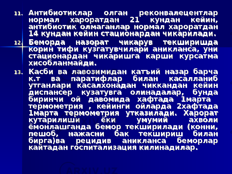 11.11. Антибиотиклар олган реконвалецентлар Антибиотиклар олган реконвалецентлар нормал хароратдан 21 кундан кейин, нормал хароратдан 21 кундан кейин, антибиотик олмаганлар нормал хароратдан антибиотик олмаганлар нормал хароратдан 14 кундан кейин стационардан чикарилади.14 кундан кейин стационардан чикарилади. 12.12. Беморда назорат чикарув текширишда Беморда назорат чикарув текширишда корин тифи кузгатувчилари аникланса, уни корин тифи кузгатувчилари аникланса, уни стационардан чикаришга карши курсатма стационардан чикаришга карши курсатма хисобланмайди.хисобланмайди. 13.13. Касби ва лавозимидан катъий назар барча Касби ва лавозимидан катъий назар барча к.т ва паратифлар билан касалланиб к.т ва паратифлар билан касалланиб утганлари касалхонадан чиккандан кейин утганлари касалхонадан чиккандан кейин диспансер кузатувга олинадалар, бунда диспансер кузатувга олинадалар, бунда биринчи ой давомида хафтада 1марта биринчи ой давомида хафтада 1марта термометрия , кейинги ойларда 2хафтада термометрия , кейинги ойларда 2хафтада 1марта термометрия утказилади. Харорат 1марта термометрия утказилади. Харорат кутарилиши ёки умумий ахволи кутарилиши ёки умумий ахволи ёмонлашганда бемор текширилади (конни, ёмонлашганда бемор текширилади (конни, пешоб, нажасни бак текшириш билан пешоб, нажасни бак текшириш билан бирга)ва рецидив аникланса беморлар бирга)ва рецидив аникланса беморлар кайтадан госпитализация килинадилар.кайтадан госпитализация килинадилар. 