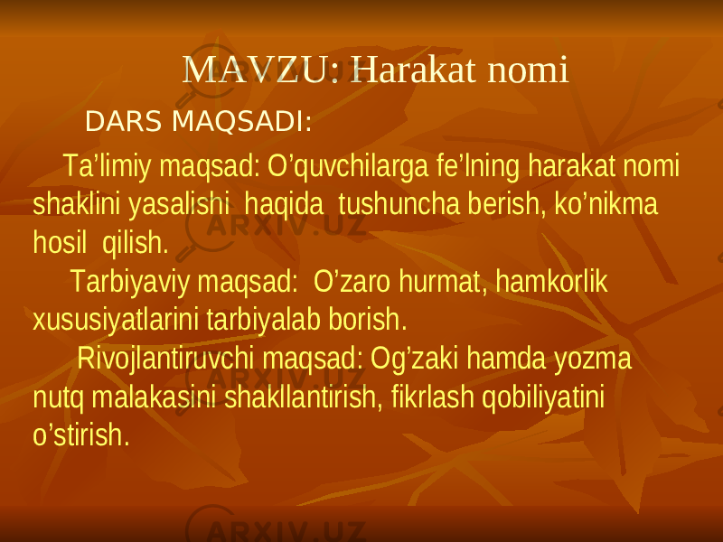  MAVZU: Harakat nomi DARS MAQSADI: Ta’limiy maqsad: O’quvchilarga fe’lning harakat nomi shaklini yasalishi haqida tushuncha berish, ko’nikma hosil qilish. Tarbiyaviy maqsad: O’zaro hurmat, hamkorlik xususiyatlarini tarbiyalab borish. Rivojlantiruvchi maqsad: Og’zaki hamda yozma nutq malakasini shakllantirish, fikrlash qobiliyatini o’stirish. 