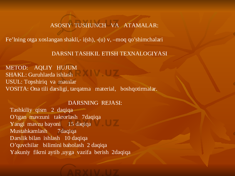  ASOSIY TUSHUNCH VA ATAMALAR: Fe’lning otga xoslangan shakli,- i(sh), -(u) v, –moq qo’shimchalari DARSNI TASHKIL ETISH TEXNALOGIYASI METOD: AQLIY HUJUM SHAKL: Guruhlarda ishlash USUL: Topshiriq va matnlar VOSITA: Ona tili darsligi, tarqatma material, boshqotirmalar. DARSNING REJASI: Tashkiliy qism 2 daqiqa O’tgan mavzuni takrorlash 7daqiqa Yangi mavzu bayoni 15 daqiqa Mustahkamlash 7daqiqa Darslik bilan ishlash 10 daqiqa O’quvchilar bilimini baholash 2 daqiqa Yakuniy fikrni aytib ,uyga vazifa berish 2daqiqa 