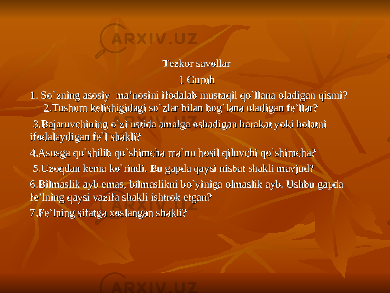 Tezkor savollarTezkor savollar 1 Guruh1 Guruh 11 . So`zning asosiy ma’nosini ifodalab mustaqil qo`llana oladigan qismi? . So`zning asosiy ma’nosini ifodalab mustaqil qo`llana oladigan qismi? 2.Tushum kelishigidagi so`zlar bilan bog`lana oladigan fe’llar? 2.Tushum kelishigidagi so`zlar bilan bog`lana oladigan fe’llar? 3.Bajaruvchining o`zi ustida amalga oshadigan harakat yoki holatni 3.Bajaruvchining o`zi ustida amalga oshadigan harakat yoki holatni ifodalaydigan fe`l shakli?ifodalaydigan fe`l shakli? 4.Asosga qo`shilib qo`shimcha ma`no hosil qiluvchi qo`shimcha?4.Asosga qo`shilib qo`shimcha ma`no hosil qiluvchi qo`shimcha? 5.Uzoqdan kema ko`rindi. Bu gapda qaysi nisbat shakli mavjud?5.Uzoqdan kema ko`rindi. Bu gapda qaysi nisbat shakli mavjud? 6.Bilmaslik ayb emas, bilmaslikni bo`yiniga olmaslik ayb. Ushbu gapda 6.Bilmaslik ayb emas, bilmaslikni bo`yiniga olmaslik ayb. Ushbu gapda fe’lning qaysi vazifa shakli ishtrok etgan?fe’lning qaysi vazifa shakli ishtrok etgan? 7.Fe’lning sifatga xoslangan shakli?7.Fe’lning sifatga xoslangan shakli? 