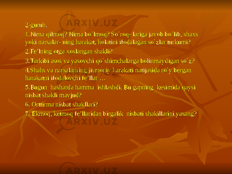  2-guruh2-guruh . . 1.Nima qilmoq? Nima bo`lmoq? So`roq- lariga javob bo`lib, shaxs 1.Nima qilmoq? Nima bo`lmoq? So`roq- lariga javob bo`lib, shaxs yoki narsalar- ning harakat, holatini ifodalagan so`zlar turkumi?yoki narsalar- ning harakat, holatini ifodalagan so`zlar turkumi? 2.Fe’lning otga xoslangan shakli? 2.Fe’lning otga xoslangan shakli? 3.Tarkibi asos va yasovchi qo`shimchalarga bolinmaydigan so`z? 3.Tarkibi asos va yasovchi qo`shimchalarga bolinmaydigan so`z? 4.Shahs va narsalarning jismoniy harakati natijasida ro`y bergan 4.Shahs va narsalarning jismoniy harakati natijasida ro`y bergan harakatni ifodalovchi fe’llar …harakatni ifodalovchi fe’llar … 5.Bugun hasharda hamma ishlashdi. Bu gapning kesimida qaysi 5.Bugun hasharda hamma ishlashdi. Bu gapning kesimida qaysi nisbat shakli mavjud?nisbat shakli mavjud? 6. Orttirma nisbat shakllari? 6. Orttirma nisbat shakllari? 7. Ekmoq, ketmoq fe’llaridan birgalik nisbati shakillarini yasang?7. Ekmoq, ketmoq fe’llaridan birgalik nisbati shakillarini yasang? 