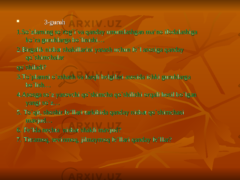  3-guruh3-guruh 1.So`zlarning so`rog`i va qanday umumlashgan ma’no ifodalashiga 1.So`zlarning so`rog`i va qanday umumlashgan ma’no ifodalashiga ko`ra guruhlarga bo`linishi…ko`ra guruhlarga bo`linishi… 2.Birgalik nisbat shakillarini yasash uchun fe`l asosiga qanday 2.Birgalik nisbat shakillarini yasash uchun fe`l asosiga qanday qo`shimchalarqo`shimchalar qo`shiladi?qo`shiladi? 3.To`plamni o`xshash va farqli belgilari asosida ichki guruhlarga 3.To`plamni o`xshash va farqli belgilari asosida ichki guruhlarga bo`lish…bo`lish… 4.Asosga so`z yasovchi qo`shimcha qo`shilishi orqali hosil bo`lgan 4.Asosga so`z yasovchi qo`shimcha qo`shilishi orqali hosil bo`lgan yangi so`z…yangi so`z… 5. To`qit, shoshir fe’llari tarkibida qanday nisbat qo`shimchasi 5. To`qit, shoshir fe’llari tarkibida qanday nisbat qo`shimchasi mavjud…mavjud… 6. Fe’lda nechta nisbat shakli mavjud?6. Fe’lda nechta nisbat shakli mavjud? 7. Titramoq, sevinmoq, jilmaymoq fe’llari qanday fe’llar?7. Titramoq, sevinmoq, jilmaymoq fe’llari qanday fe’llar? 