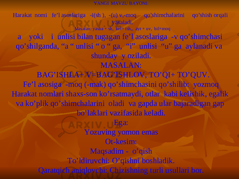 YANGI MAVZU BAYONI: Harakat nomi fe’l asoslariga -i(sh ), -(u) v,-moq qo’shimchalarini qo’shish orqali yasaladi. Masalan: yasha + sh, kel+ ish,, ayt + uv, bil+moq a yoki i unlisi bilan tugagan fe’l asoslariga -v qo’shimchasi qo’shilganda, “a “ unlisi “ o “ ga, “i” unlisi “u” ga aylanadi va shunday y oziladi. MASALAN: BAG’ISHLA+ V=BAG’ISHLOV, TO’QI+ TO’QUV. Fe’l asosiga -moq (-mak) qo’shimchasini qo’shilib: yozmoq Harakat nomlari shaxs-son ko’rsatmaydi, otlar kabi kelishik, egalik va ko’plik qo’shimchalarini oladi va gapda ular bajaradigan gap bo’laklari vazifasida keladi. Ega: Yozuving yomon emas Ot-kesim: Maqsadim - o’qish To’ldiruvchi: O’qishni boshladik. Qaratqich aniqlovchi: Chizishning turli usullari bor. 