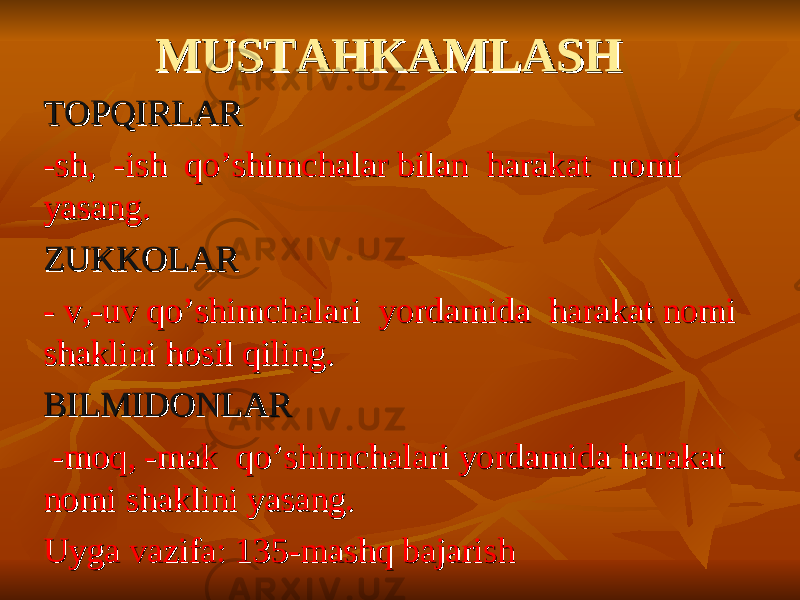 MUSTAHKAMLASHMUSTAHKAMLASH TOPQIRLARTOPQIRLAR -sh, -ish qo’shimchalar bilan harakat nomi -sh, -ish qo’shimchalar bilan harakat nomi yasang. yasang. ZUKKOLARZUKKOLAR - v,-uv qo’shimchalari yordamida harakat nomi - v,-uv qo’shimchalari yordamida harakat nomi shaklini hosil qiling.shaklini hosil qiling. BILMIDONLARBILMIDONLAR -moq, -mak qo’shimchalari yordamida harakat -moq, -mak qo’shimchalari yordamida harakat nomi shaklini yasang.nomi shaklini yasang. Uyga vazifa: 135-mashq bajarishUyga vazifa: 135-mashq bajarish 