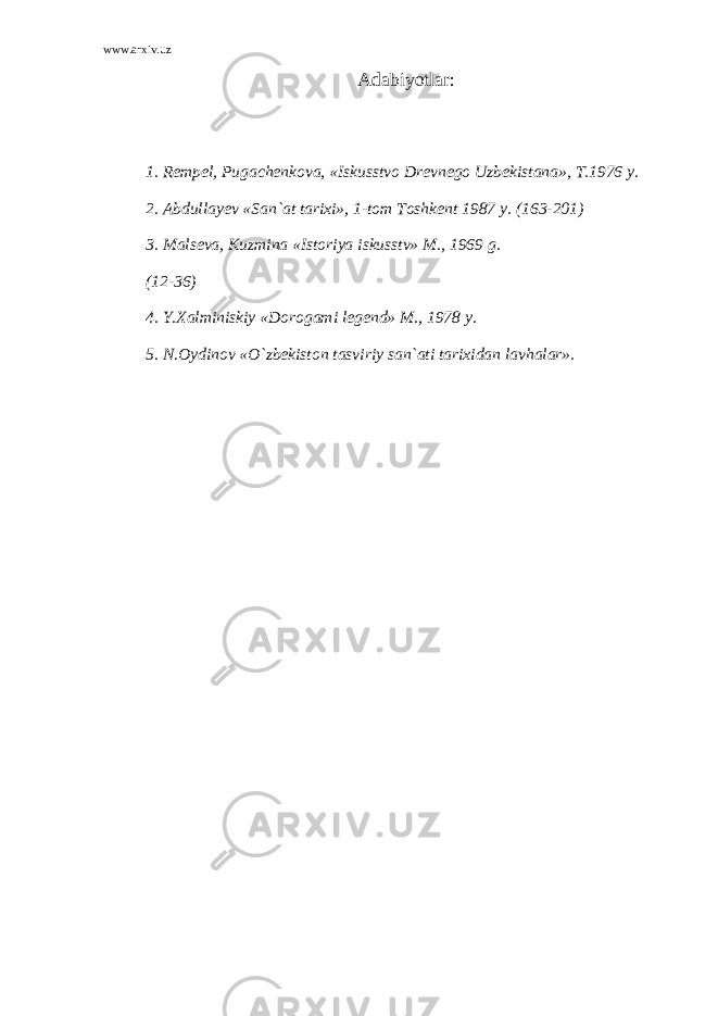 www.arxiv.uz Adabiyotlar: 1. Rempel, Pugachenkova, «Iskusstvo Drevnego Uzbekistana», T.1976 y. 2. Abdullayev «San`at tarixi», 1-tom Toshkent 1987 y. (163-201) 3. Malseva, Kuzmina «Istoriya iskusstv» M., 1969 g. (12-36) 4. Y.Xalminiskiy «Dorogami legend» M., 1978 y. 5. N.Oydinov «O`zbekiston tasviriy san`ati tarixidan lavhalar». 