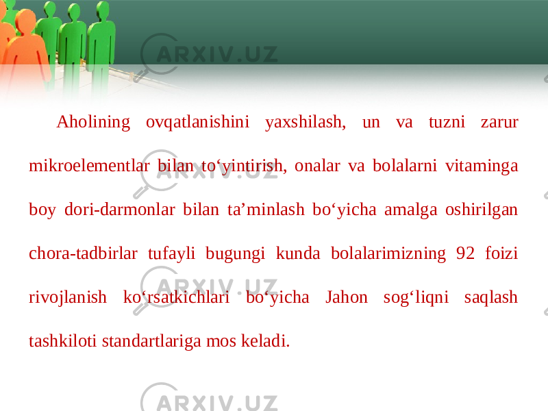 Aholining ovqatlanishini yaхshilash, un va tuzni zarur mikroelеmеntlar bilan to‘yintirish, onalar va bolalarni vitaminga boy dori-darmonlar bilan ta’minlash bo‘yicha amalga oshirilgan chora-tadbirlar tufayli bugungi kunda bolalarimizning 92 foizi rivojlanish ko‘rsatkichlari bo‘yicha Jahon sog‘liqni saqlash tashkiloti standartlariga mos kеladi. 