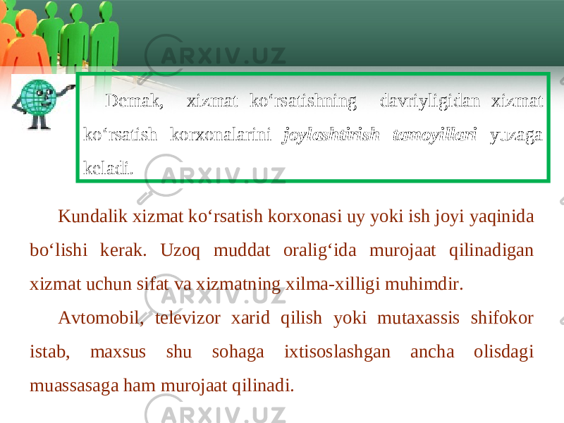 D е m а k , х izm а t ko ‘ rs а tishning d а vriyligid а n х izm а t ko ‘ rs а tish k о r хо n а l а rini joylashtirish tamoyillari yuz а g а k е l а di . Kund а lik х izm а t ko ‘ rs а tish k о r хо n а si uy yoki ish j о yi yaqinid а bo ‘ lishi k е r а k . Uz о q mudd а t о r а lig ‘ id а mur о j аа t qilin а dig а n х izm а t uchun sif а t v а х izm а tning х ilm а-х illigi muhimdir . Avtomobil , televizor xarid qilish yoki mutaxassis shifokor istab , maxsus shu sohaga ixtisoslashgan ancha olisdagi muassasaga ham murojaat qilinadi . 