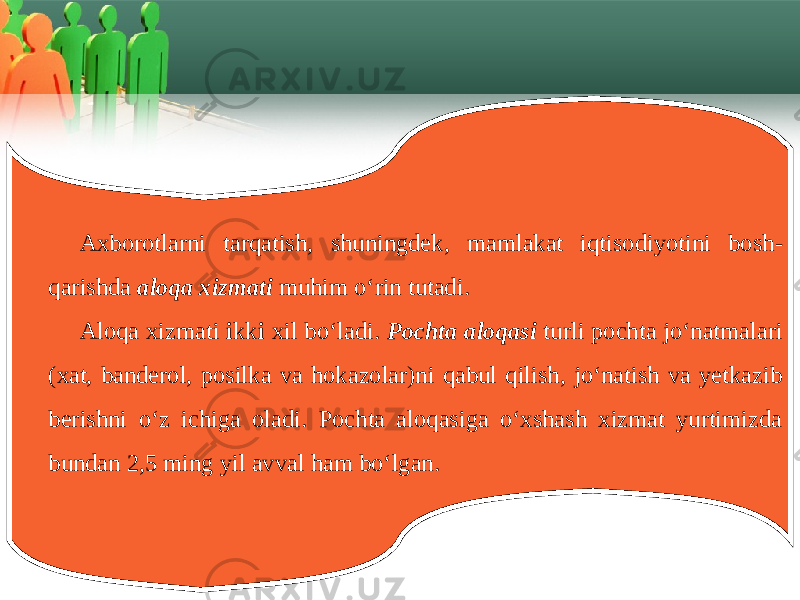 Axborotlarni tarqatish , shuningdek , mamlakat iqtisodiyotini bosh - qarishda aloqa xizmati muhim o ‘ rin tutadi . Aloqa хizmati i kk i хil bo‘ladi. Pochta aloqasi turli pochta jo‘natmalari (хat, bandеrol, posilka va hokazolar)ni qabul qilish, jo‘natish va yеtkazib bеrishni o‘z ichiga oladi. Pochta aloqasiga o‘хshash хizmat yurtimizda bundan 2,5 ming yil avval ham bo‘lgan. 