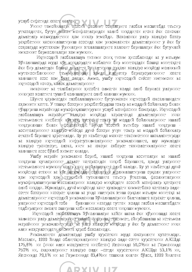 услуб сифатида юзага келган. Унинг тамойиллари асосий фаолият соҳаларига глобал масштабда таъсир утказадиган, бутун жахон манфаатларидан келиб чиқадиган ягона ёки санокли давлатлар мавжудлигини ҳам инкор этмайди. Вахоланки улар халқаро бозор рақобатини кескинлаштириш асосида кам ривожланган давлатларнинг у ёки бу соҳаларда мустахкам ўринларни эгаллашларига халакит беришлари ёки бутунлай имконият бермасликлари хaм мумкин. Иқтисодий глобаллашув тизими очиқ тизим ҳисобланади ва у маълум йўналишларда жуда кўп миқдордаги маблағни бир минтақадан бошқа минтақага ёки бир давлатдан бошқа давлатга йуналтириш орқали халқаро миқёсда молиявий мутаносибликнинг таъминланиши хaмдa планетар баркарорликнинг юзага келишига асос хaм була олади. Аммо, ушбу иқтисодий сиёсат ижтимоии ва иқтисодий ночор, колок давлатларнинг имконият ва талабларини ҳисобга олмаган холда олиб борилса уларнинг инкироз холатига тушиб колишларига олиб келиши мумкин. Шунга қарамасдан глобаллашувнинг бутунжахон иқтисодий юксалишидаги аҳамияти катта. У ташқи бозорни рақобатбардош товар ва моддий бойликлар билан тўлдириш жараёнида мувофиқлаштирувчи услуб вазифасини бажаради. Иқтисодий глобаллашув жараёни халқаро миқёсда каралганда давлатларнинг ички истеъмолига нисбатан кўпрок, ортиқча товар ва моддий бойликларнинг ишлаб чиқарилиши билан ифодаланади. Бунда асосий эътибор ишлаб чиқариш - воситаларининг халқаро миёсда дунё бозори учун товар ва моддий бойликлар етказиб беришга қаратилади. Бу уз навбатида мехнат таксимотини шакллантиради ва халқаро иқтисодий инфратузилмаларнинг ривожланишига, шу жумладан халқаро транспорт, алока, янги ва юкори ахборот технологияларнинг юзага келишига асос бўлиб хизмат килади. Ушбу жараён ривожлана бориб, ишлаб чиқариш воситалари ва ишлаб чиқариш кучларининг давлат чегарасидан чиқиб боришига, ҳамда уларнинг истеъмолчига мумкин кaдap якин жойлашувига олиб келади. Бу уз навбатида дунё миқёсида етакчи ва кўп даромадли соҳаларни молиялаштириш орқали уларнинг ҳам иқтисодий ҳам таркибий тузилишига таъсир ўтказиш, фаолиятларини мувофиқлаштириш масалаларини халқаро миқёсдаги асосий вазифалар қаторига олиб чиқади. Жумладан, дунё миқёсида кенг куламдаги кимматбахо когозлар олди- сотти бозорини назорат қилиш ва унда иштирок этиш орқали маълум минтақа ва давлатларнинг иқтисодий ривожланиш йўналишларини белгилашга харакат қилиш, уларнинг иқтисодий тобе булишини назарда тутган холда глобал масштабдаги тадбирларни амалга ошириш каби масалалар юзага чиқиши мумкин. Иқтисодий глобаллашув йўналишлари кайси шакл ёки кўринишда юзага келмасин улар давлатларнинг ишлаб чиқариш, таксимот, айирбошлаш ва истеъмол жараёнини ривожлантиради ва улар халқаро миқёсда у ёки бу давлатнинг ички ялпи маҳсулотидаги кисмига қараб бахоланади. Ривожланган давлатларда ушбу курсаткич жуда юкорилиги кузатилади. Масалан, 1999 йилда облигацияларнинг халқаро олди-сотти курсаткичи АКШда 125,8% ни (ички ялпи маҳсулотга нисбатан) Японияда 56,0%ни ва Германияда 250% ни, акцияларнинг халқаро олди –сотди курсаткичи АКШда 53,1% ни, Японияда 29,1% ни ва Германияда 83,4%ни ташкил килган бўлса, 1999 йилгача 