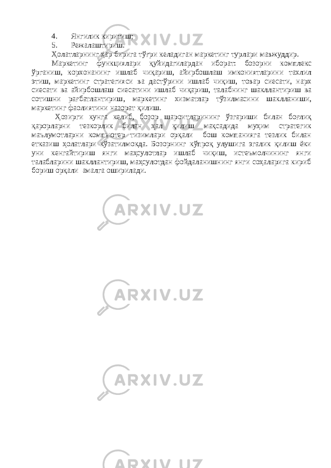 4. Янгилик киритиш; 5. Режалаштириш. Ҳолатларнинг ҳар бирига тўғри келадиган маркетинг турлари мавжуддир . Маркетинг функциялари қуйидагилардан иборат : бозорни комплекс ўрганиш , корхонанинг ишлаб чиқариш , айирбошлаш имкониятларини тахлил этиш , маркетинг стратегияси ва дастўрини ишлаб чиқиш , товар сиесати , нарх сиесати ва айирбошлаш сиесатини ишлаб чиқариш , талабнинг шакллантириш ва сотишни рағбатлантириш , маркетинг хизматлар тўзилмасини шаклланиши , маркетинг фаолиятини назорат қилиш . Ҳозирги кунга келиб, бозор шароитларининг ўзгариши билан боғлиқ қарорларни тезкорлик билан ҳал қилиш мақсадида муҳим стратегик маълумотларни компьютер тизимлари орқали бош компанияга тезлик билан етказиш ҳолатлари кўзатилмокда. Бозорнинг кўпроқ улушига эгалик қилиш ёки уни кенгайтириш янги маҳсулотлар ишлаб чиқиш, истеъмолчининг янги талабларини шакллантириш, маҳсулотдан фойдаланишнинг янги соҳаларига кириб бориш орқали амалга оширилади. 